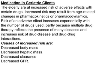 Medication In Geriatric Clients
The elderly are at increased risk of adverse effects with
certain drugs. Increased risk may result from age-related
changes in pharmacokinetics or pharmacodynamics.
Risk of an adverse effect increases exponentially with
the number of drugs used, partly because multiple drug
therapy reflects the presence of many diseases and
increases risk of drug-disease and drug-drug
interactions.
Causes of increased risk are:
Decreased body mass
Decreased hepatic mass
Decreased clearance
Decreased GFR.
 