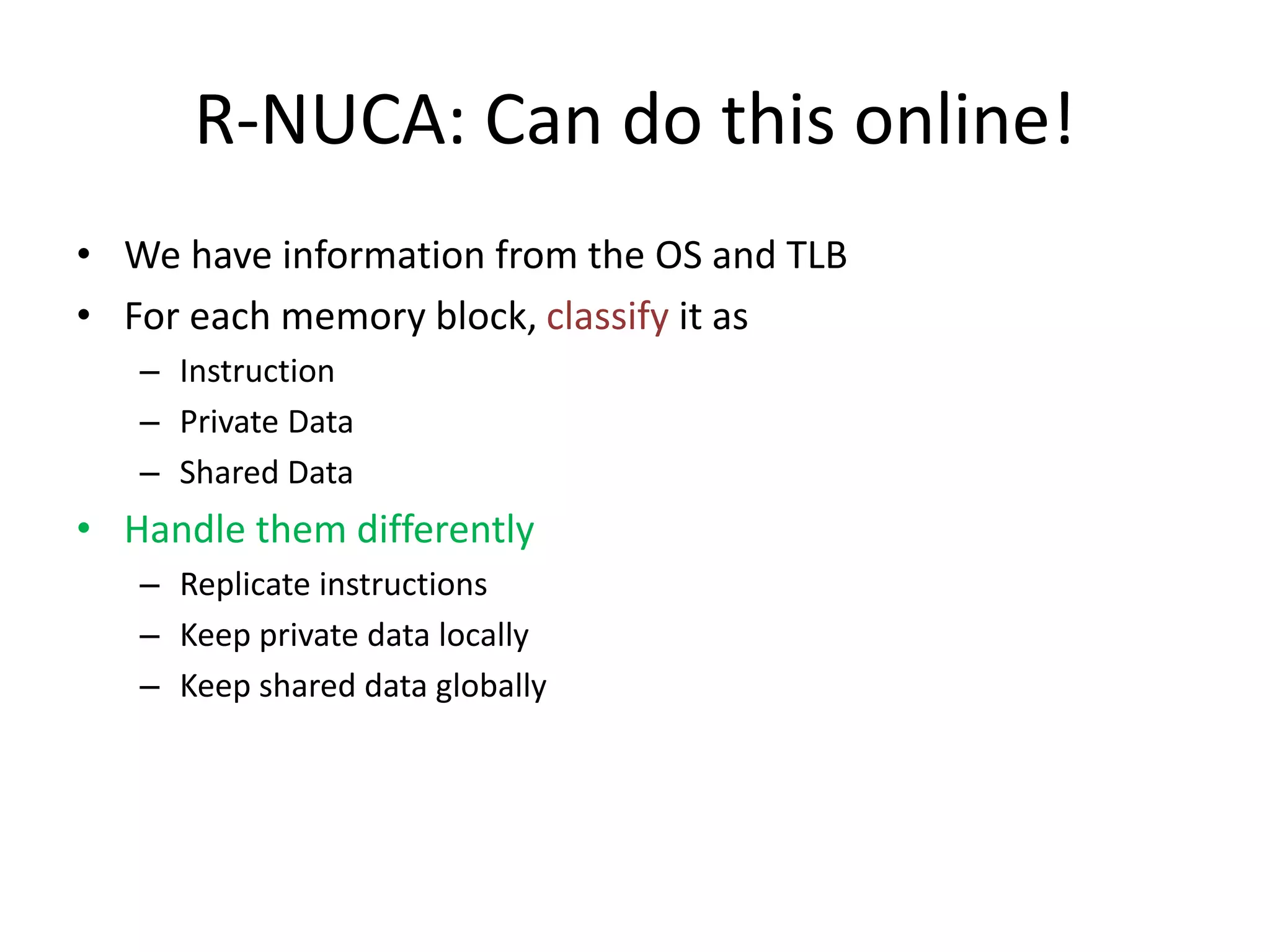 R-NUCA: Can do this online!
• We have information from the OS and TLB
• For each memory block, classify it as
– Instruction
– Private Data
– Shared Data
• Handle them differently
– Replicate instructions
– Keep private data locally
– Keep shared data globally
 