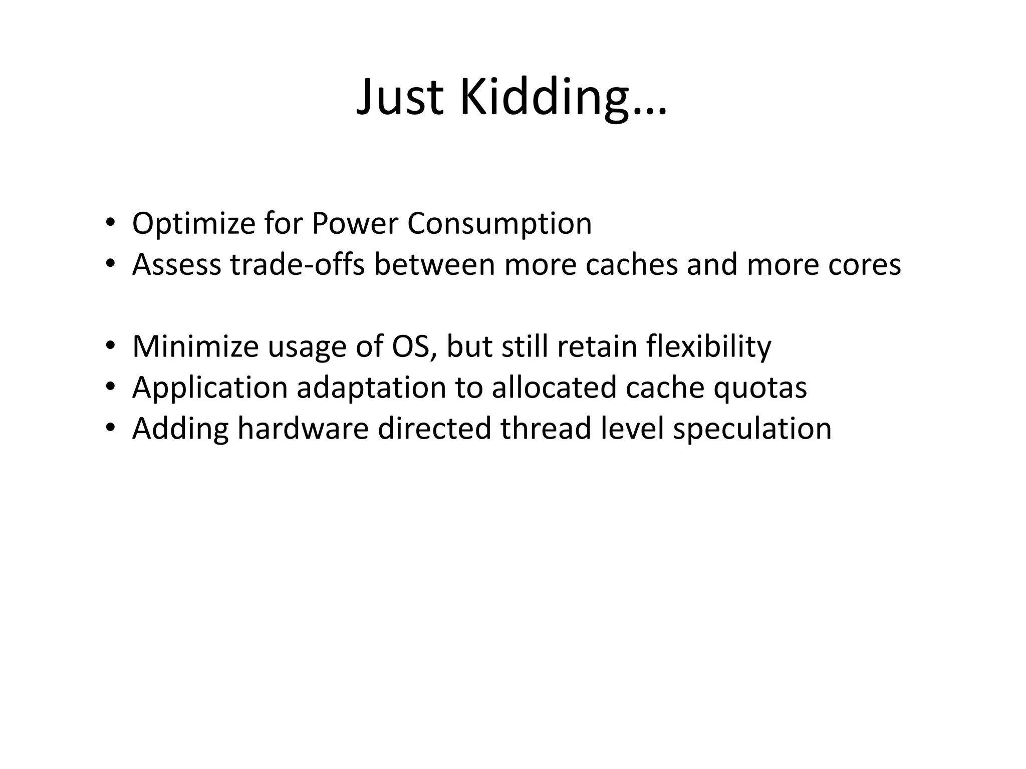Just Kidding…
• Optimize for Power Consumption
• Assess trade-offs between more caches and more cores
• Minimize usage of OS, but still retain flexibility
• Application adaptation to allocated cache quotas
• Adding hardware directed thread level speculation
 
