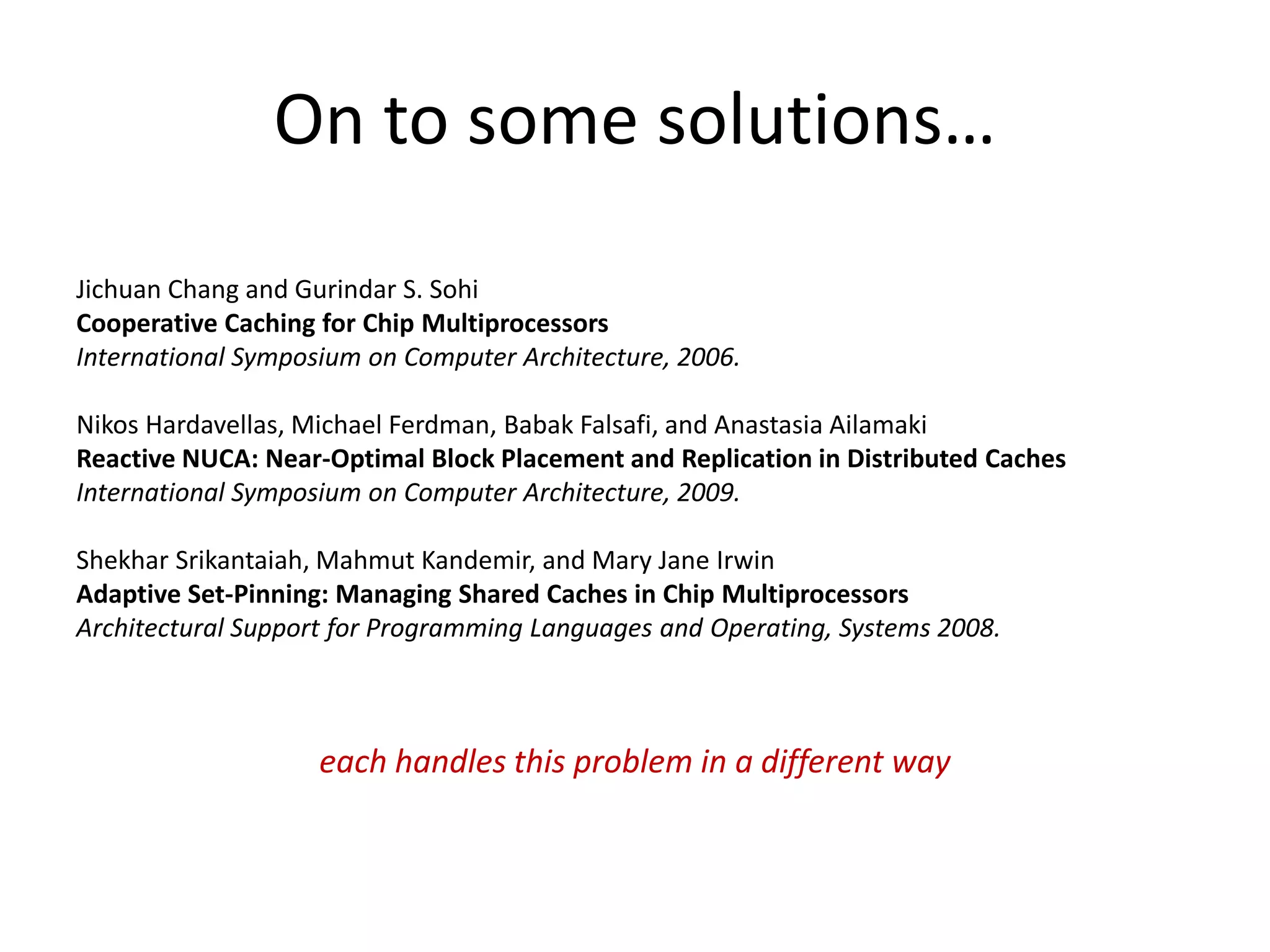 On to some solutions…
Jichuan Chang and Gurindar S. Sohi
Cooperative Caching for Chip Multiprocessors
International Symposium on Computer Architecture, 2006.
Nikos Hardavellas, Michael Ferdman, Babak Falsafi, and Anastasia Ailamaki
Reactive NUCA: Near-Optimal Block Placement and Replication in Distributed Caches
International Symposium on Computer Architecture, 2009.
Shekhar Srikantaiah, Mahmut Kandemir, and Mary Jane Irwin
Adaptive Set-Pinning: Managing Shared Caches in Chip Multiprocessors
Architectural Support for Programming Languages and Operating, Systems 2008.
each handles this problem in a different way
 