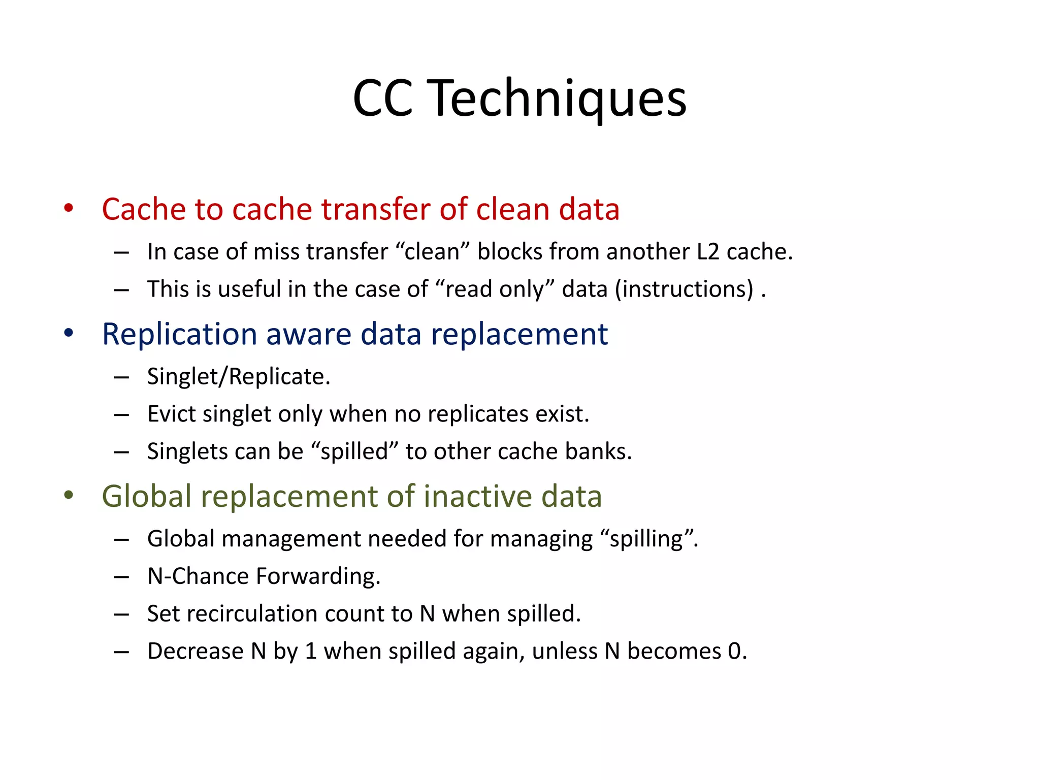 CC Techniques
• Cache to cache transfer of clean data
– In case of miss transfer “clean” blocks from another L2 cache.
– This is useful in the case of “read only” data (instructions) .
• Replication aware data replacement
– Singlet/Replicate.
– Evict singlet only when no replicates exist.
– Singlets can be “spilled” to other cache banks.
• Global replacement of inactive data
– Global management needed for managing “spilling”.
– N-Chance Forwarding.
– Set recirculation count to N when spilled.
– Decrease N by 1 when spilled again, unless N becomes 0.
 