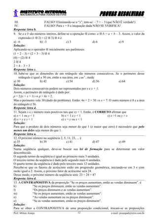 III. FALSO! Eliminando-se o “x”, tem-se: – 7 > – 3 (que NÃO É verdade!)
IV. FALSO! Para x = 0 a inequação dada NÃO SE VERIFICA!
Resposta: letra b.
9. Se a e b são números inteiros, define-se a operação ⊗ como: a ⊗ b = a + b – 3. Assim, o valor da
expressão (1 ⊗ 2) + (2 ⊗ 3) ⊗ 4 é
a) –6 b) –3 c) 3 d) 6 e) 9
Solução:
Aplicando-se o operador ⊗ inicialmente aos parênteses:
(1 + 2 – 3) + (2 + 3 – 3) ⊗ 4
(0) + (2) ⊗ 4
2 ⊗ 4
2 + 4 – 3 = 3
Resposta: letra c.
10. Sabe-se que as dimensões de um retângulo são números consecutivos. Se o perímetro desse
retângulo é igual a 30 cm, então a sua área, em 2
cm , mede
a) 30 b) 42 c) 54 d) 56 e) 64
Solução:
Dois números consecutivos podem ser representados por x e x + 1.
Assim, o perímetro do retângulo é dado por:
p = 2,(x + x + 1) ⇒ p = 4x + 2.
Mas o perímetro vale 30 (dado do problema). Então: 4x + 2 = 30 ⇒ x = 7. O outro número é 8 e a área
do retângulo é 56.
Resposta: letra d.
11. Sejam x e y número reais positivos tais que xy < 1. Então, é CORRETO afirmar que
a) x < 1 ou y < 1 b) x < 1 e y < 1 c) x >1 ou y > x
d) x = y e x < 1 e) x = y ou x < 1
Solução:
Para que o produto de dois números seja menor do que 1 (e maior que zero) é necessário que pelo
menos um deles seja menor do que 1.
Resposta: letra a.
12. O próximo número na seqüência 2, 5, 11, 23, ... é
a) 35 b) 39 c) 41 d) 47 e) 49
Solução:
Numa seqüência qualquer, deve-se buscar sua lei de formação para se determinar um valor
desconhecido.
O segundo termo da seqüência é igual ao primeiro mais 3 unidades.
O terceiro termo da seqüência é dado pelo segundo mais 6 unidades.
O quarto termo da seqüência é dado pelo terceiro mais 12 unidades.
Percebe-se que os fatores de acréscimo estão em progressão geométrica, iniciando-se em 3 e com
razão igual a 2. Assim, o próximo fator de acréscimo será 24.
Desse modo, o próximo número da seqüência será: 23 + 24 = 47
Resposta: letra d.
13. A CONTRAPOSITIVA da proposição “Se os preços aumentam, então as vendas diminuem”. é
k) “Se os preços diminuem, então as vendas aumentam”.
l) “Os preços diminuem e as vendas aumentam”.
m) “Se os preços aumentam, então as vendas aumentam”.
n) “As vendas aumentam ou os preços diminuem”.
o) “Se as vendas aumentam, então os preços diminuem”.
Solução:
Para se obter a CONTRAPOSITIVA de uma proposição condicional, trocam-se as proposições
Prof. Milton Araújo e-mail: preanpad@terra.com.br12
 