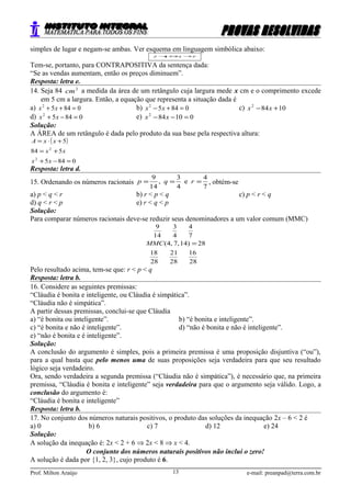 simples de lugar e negam-se ambas. Ver esquema em linguagem simbólica abaixo:
pqqp ~~ →⇔→
Tem-se, portanto, para CONTRAPOSITIVA da sentença dada:
“Se as vendas aumentam, então os preços diminuem”.
Resposta: letra e.
14. Seja 84 2
cm a medida da área de um retângulo cuja largura mede x cm e o comprimento excede
em 5 cm a largura. Então, a equação que representa a situação dada é
a) 08452
=++ xx b) 08452
=+− xx c) 10842
+− xx
d) 08452
=−+ xx e) 010842
=−− xx
Solução:
A ÁREA de um retângulo é dada pelo produto da sua base pela respectiva altura:
( )
0845
584
5
2
2
=−+
+=
+⋅=
xx
xx
xxA
Resposta: letra d.
15. Ordenando os números racionais
7
4
e
4
3
,
14
9
=== rqp , obtém-se
a) p < q < r b) r < p < q c) p < r < q
d) q < r < p e) r < q < p
Solução:
Para comparar números racionais deve-se reduzir seus denominadores a um valor comum (MMC)
28
16
28
21
28
18
28)14,7,4(
7
4
4
3
14
9
=MMC
Pelo resultado acima, tem-se que: r < p < q
Resposta: letra b.
16. Considere as seguintes premissas:
“Cláudia é bonita e inteligente, ou Cláudia é simpática”.
“Cláudia não é simpática”.
A partir dessas premissas, conclui-se que Cláudia
a) “é bonita ou inteligente”. b) “é bonita e inteligente”.
c) “é bonita e não é inteligente”. d) “não é bonita e não é inteligente”.
e) “não é bonita e é inteligente”.
Solução:
A conclusão do argumento é simples, pois a primeira premissa é uma proposição disjuntiva (“ou”),
para a qual basta que pelo menos uma de suas proposições seja verdadeira para que seu resultado
lógico seja verdadeiro.
Ora, sendo verdadeira a segunda premissa (“Cláudia não é simpática”), é necessário que, na primeira
premissa, “Cláudia é bonita e inteligente” seja verdadeira para que o argumento seja válido. Logo, a
conclusão do argumento é:
“Cláudia é bonita e inteligente”
Resposta: letra b.
17. No conjunto dos números naturais positivos, o produto das soluções da inequação 2x – 6 < 2 é
a) 0 b) 6 c) 7 d) 12 e) 24
Solução:
A solução da inequação é: 2x < 2 + 6 ⇒ 2x < 8 ⇒ x < 4.
O conjunto dos números naturais positivos não inclui o zero!
A solução é dada por {1, 2, 3}, cujo produto é 6.
Prof. Milton Araújo e-mail: preanpad@terra.com.br13
 