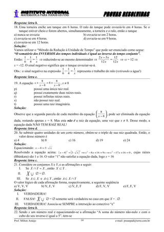 Resposta: letra b.
18. Uma torneira enche um tanque em 6 horas. O ralo do tanque pode esvaziá-lo em 4 horas. Se o
tanque estiver cheio e forem abertos, simultaneamente, a torneira e o ralo, então o tanque
a) nunca se esvazia b) esvazia-se em 2 horas.
c) esvazia-se em 4 horas. d) esvazia-se em 9 horas.
e) esvazia-se em 12 horas.
Solução:
Vamos utilizar o “Método da Redução à Unidade de Tempo” que pode ser enunciado como segue:
“O somatório dos INVERSOS dos tempos individuais é igual ao inverso do tempo conjunto”.
Então:
x
1
4
1
6
1
=− ⇒ reduzindo-se ao mesmo denominador ⇒
xx
xx
12
12
12
32
=
−
⇒ -x = 12 ⇒
x = -12. O sinal negativo significa que o tanque esvaziar-se-á.
Obs.: o sinal negativo na expressão
x
1
4
1
6
1
=− representa o trabalho do ralo (retirando a água!)
Resposta: letra e.
19. A equação
8
8
8
8
8
−
+=
−
+
xx
x , x ≠ 8
p) possui uma única raiz real.
q) possui exatamente duas raízes reais.
r) possui infinitas raízes reais.
s) não possui raiz real.
t) possui uma raiz imaginária.
Solução:
Observe que a segunda parcela de cada membro da equação 





−8
8
x
, pode ser eliminada da equação
dada, restando apenas x = 8. Mas esta não é a raiz da equação, uma vez que x ≠ 8. Desse modo, a
equação dada NÃO TEM RAIZ REAL!
Resposta: letra d.
20. Se subtrair quatro unidades de um certo número, obtém-se o triplo de sua raiz quadrada. Então, o
valor desse número é
a) 4 b) 8 c) 16 d) 19 e) 24
Solução:
Equacionando: xx ⋅=− 34
Resolvendo a equação acima: ( ) ( ) 01617916834 2222
=+−⇒=+−⇒⋅=− xxxxxxx , cujas raízes
(Bháskara) são 1 e 16. O valor “1” não satisfaz a equação dada, logo x = 16
Resposta: letra c.
21. Considere os conjuntos X e Y, e as afirmações a seguir:
I. Se XYX =∩ , então YX ⊂ .
II. ∪X ∅ = ∅.
III. Se XA ⊂ e YA ⊂ , então YXA ∩⊂
O valor lógico de cada afirmação forma, respectivamente, a seguinte seqüência
a) V, V, V b) V, F, V c) V, F, F d) F, V, V e) F, F, V
Solução:
I. VERDADEIRA!
II. FALSA! ∪X ∅ = ∅ somente será verdadeira no caso em que X = . ∅
III. VERDADEIRA! Associa-se SEMPRE a interseção ao conectivo “e”
Resposta: letra b.
22. Sendo x um número real e equacionando-se a afirmação “A soma do número não-nulo x com o
cubo do seu inverso é igual a 5”, tem-se
Prof. Milton Araújo e-mail: preanpad@terra.com.br14
 