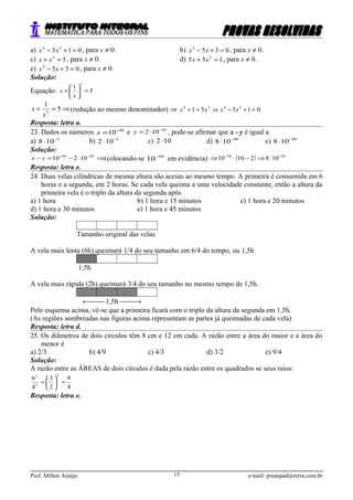 a) 015 34
=+− xx , para x ≠ 0. b) 0352
=+− xx , para x ≠ 0.
c) 53
=+ xx , para x ≠ 0. d) 155 3
=+ xx , para x ≠ 0.
e) 0354
=+− xx , para x ≠ 0.
Solução:
Equação: 5
1
3
=





+
x
x
⇒=+ 5
1
3
x
x (redução ao mesmo denominador) ⇒ 01551 3434
=+−⇒=+ xxxx
Resposta: letra a.
23. Dados os números 49
10−
=x e 50
102 −
⋅=y , pode-se afirmar que x - y é igual a
a) 1
108 −
⋅ b) 1
102 −
⋅ c) 102 ⋅ d) 49
108 −
⋅ e) 50
108 −
⋅
Solução:
⇒⋅−=− −− 5049
10210yx (colocando-se 50
10−
em evidência) ( ) 5050
10821010 −−
⋅⇒−⋅⇒
Resposta: letra e.
24. Duas velas cilíndricas de mesma altura são acesas ao mesmo tempo. A primeira é consumida em 6
horas e a segunda, em 2 horas. Se cada vela queima a uma velocidade constante, então a altura da
primeira vela é o triplo da altura da segunda após
a) 1 hora b) 1 hora e 15 minutos c) 1 hora e 20 minutos
d) 1 hora e 30 minutos e) 1 hora e 45 minutos
Solução:
Tamanho original das velas
A vela mais lenta (6h) queimará 1/4 do seu tamanho em 6/4 do tempo, ou 1,5h
1,5h
A vela mais rápida (2h) queimará 3/4 do seu tamanho no mesmo tempo de 1,5h.
← 1,5h →
Pelo esquema acima, vê-se que a primeira ficará com o triplo da altura da segunda em 1,5h.
(As regiões sombreadas nas figuras acima representam as partes já queimadas de cada vela)
Resposta: letra d.
25. Os diâmetros de dois círculos têm 8 cm e 12 cm cada. A razão entre a área do maior e a área do
menor é
a) 2/3 b) 4/9 c) 4/3 d) 3/2 e) 9/4
Solução:
A razão entre as ÁREAS de dois círculos é dada pela razão entre os quadrados se seus raios:
4
9
2
3
4
6
2
2
2
=





=
Resposta: letra e.
Prof. Milton Araújo e-mail: preanpad@terra.com.br15
 