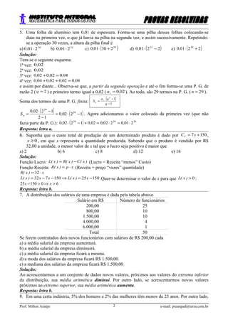 5. Uma folha de alumínio tem 0,01 de espessura. Forma-se uma pilha dessas folhas colocando-se
duas na primeira vez, o que já havia na pilha na segunda vez, e assim sucessivamente. Repetindo-
se a operação 30 vezes, a altura da pilha final é
a) 30
2010 ⋅, b) 32
2010 ⋅, c) ( )29
230010 +⋅, d) ( )22010 32
−⋅, e) ( )22010 30
+⋅,
Solução:
Tem-se o seguinte esquema:
1ª vez: 020,
2ª vez: 020,
3ª vez: 040020020 ,,, =+
4ª vez: 080020020040 ,,,, =++
e assim por diante... Observa-se que, a partir da segunda operação e até o fim forma-se uma P. G. de
razão 2 ( 2=q ) e primeiro termo igual a 0,02 ( 0201 ,a = ). Ao todo, são 29 termos na P. G. ( 29=n ).
Soma dos termos de uma P. G. finita:
( )
1
11
−
−⋅
=
q
qa
S
n
n
( ) ( )12020
12
12020 29
29
−⋅=
−
−⋅
= ,
,
Sn . Agora adicionamos o valor colocado da primeira vez (que não
fazia parte da P. G.): ( ) 302929
2010202002012020 ⋅=⋅=+−⋅ ,,,,
Resposta: letra a.
6. Suponha que o custo total de produção de um determinado produto é dado por 1507 += xCT ,
0≥x , em que x representa a quantidade produzida. Sabendo que o produto é vendido por R$
32,00 a unidade, o menor valor de x tal que o lucro seja positivo é maior que
a) 2 b) 6 c) 8 d) 12 e) 16
Solução:
Função Lucro: )x(C)x(R)x(L −= (Lucro = Receita “menos” Custo)
Função Receita: xp)x(R ⋅= (Receita = preço “vezes” quantidade)
x)x(R ⋅= 32
15025150732 −=⇒−−= x)x(Lxx)x(L .Quer-se determinar o valor de x para que 0>)x(L :
6015025 >⇒>− xx
Resposta: letra b.
7. A distribuição dos salários de uma empresa é dada pela tabela abaixo
Salário em R$ Número de funcionários
200,00 25
800,00 10
1.500,00 10
4.000,00 4
6.000,00 1
Total 50
Se forem contratados dois novos funcionários com salários de R$ 200,00 cada
a) a média salarial da empresa aumentará.
b) a média salarial da empresa diminuirá.
c) a média salarial da empresa ficará a mesma.
d) a moda dos salários da empresa ficará R$ 1.500,00.
e) a mediana dos salários da empresa ficará R$ 1.500,00.
Solução:
Ao acrescentarmos a um conjunto de dados novos valores, próximos aos valores do extremo inferior
da distribuição, sua média aritmética diminui. Por outro lado, se acrescentarmos novos valores
próximos ao extremo superior, sua média aritmética aumenta.
Resposta: letra b.
8. Em uma certa indústria, 5% dos homens e 2% das mulheres têm menos de 25 anos. Por outro lado,
Prof. Milton Araújo e-mail: preanpad@terra.com.br2
 