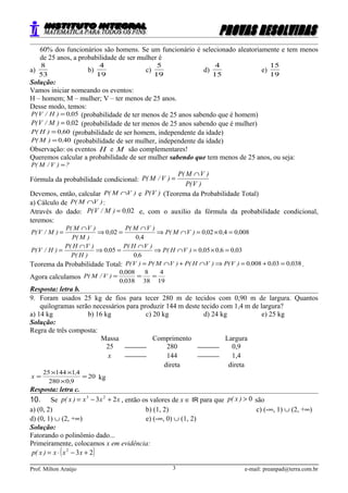 60% dos funcionários são homens. Se um funcionário é selecionado aleatoriamente e tem menos
de 25 anos, a probabilidade de ser mulher é
a)
53
8
b)
19
4
c)
19
5
d)
15
4
e)
19
15
Solução:
Vamos iniciar nomeando os eventos:
H – homem; M – mulher; V – ter menos de 25 anos.
Desse modo, temos:
050,)H/V(P = (probabilidade de ter menos de 25 anos sabendo que é homem)
020,)M/V(P = (probabilidade de ter menos de 25 anos sabendo que é mulher)
600,)H(P = (probabilidade de ser homem, independente da idade)
400,)M(P = (probabilidade de ser mulher, independente da idade)
Observação: os eventos H e M são complementares!
Queremos calcular a probabilidade de ser mulher sabendo que tem menos de 25 anos, ou seja:
?)V/M(P =
Fórmula da probabilidade condicional:
)V(P
)VM(P
)V/M(P
∩
=
Devemos, então, calcular )VM(P ∩ e )V(P (Teorema da Probabilidade Total)
a) Cálculo de )VM(P ∩ :
Através do dado: 020,)M/V(P = e, com o auxílio da fórmula da probabilidade condicional,
teremos:
008040020
40
020 ,,,)VM(P
,
)VM(P
,
)M(P
)VM(P
)M/V(P =×=∩⇒
∩
=⇒
∩
=
03060050
60
050 ,,,)VH(P
,
)VH(P
,
)H(P
)VH(P
)H/V(P =×=∩⇒
∩
=⇒
∩
=
Teorema da Probabilidade Total: 03800300080 ,,,)V(P)VH(P)VM(P)V(P =+=⇒∩+∩= .
Agora calculamos
19
4
38
8
0380
0080
===
,
,
)V/M(P
Resposta: letra b.
9. Foram usados 25 kg de fios para tecer 280 m de tecidos com 0,90 m de largura. Quantos
quilogramas serão necessários para produzir 144 m deste tecido com 1,4 m de largura?
a) 14 kg b) 16 kg c) 20 kg d) 24 kg e) 25 kg
Solução:
Regra de três composta:
Massa Comprimento Largura
25  280  0,9
x  144  1,4
direta direta
20
90280
4114425
=
×
××
=
,
,
x kg
Resposta: letra c.
10. Se xxx)x(p 23 23
+−= , então os valores de x ∈ IR para que 0>)x(p são
a) (0, 2) b) (1, 2) c) (-∞, 1) ∪ (2, +∞)
d) (0, 1) ∪ (2, +∞) e) (-∞, 0) ∪ (1, 2)
Solução:
Fatorando o polinômio dado...
Primeiramente, colocamos x em evidência:
( )232
+−⋅= xxx)x(p
Prof. Milton Araújo e-mail: preanpad@terra.com.br3
 