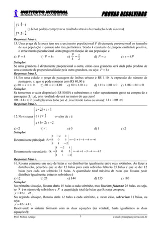 


+=
−=
2
4
xy
xy
(o leitor poderá comprovar o resultado através da resolução deste sistema)
Resposta: letra e.
13. Uma praga de lavoura tem seu crescimento populacional P diretamente proporcional ao tamanho
de sua população x quando não tem predadores. Sendo k constante de proporcionalidade positiva,
o crescimento populacional desta praga em função de sua população é
a) kP = b) kxP = c)
2
x
k
P
= d) xP = e) kPx =
Solução:
Se uma grandeza é diretamente proporcional a outra, então essa grandeza será dada pelo produto de
uma constante de proporcionalidade pela outra grandeza, ou seja: kxP =
Resposta: letra b.
14. Em uma cidade o preço da passagem de ônibus urbano é R$ 1,10. A expressão do número de
passagens, x, que se pode comprar com R$ 80,00 é
a) 10180 ,x += b) 10180 ,x −= c) x, +> 10180 d) 080101 >−x, e) 080101 <−x,
Solução:
Se tomarmos o valor disponível (R$ 80,00) e subtrairmos o valor supostamente gasto na compra de x
passagens (1,1.x), este resultado deverá ser maior do que zero!
01180 >− x, (multiplicamos tudo por -1, invertendo todos os sinais): 08011 <−x,
Resposta: letra e.
15.No sistema





−=−+
=+
=+−
22
3
12
cba
ca
cba
o valor de c é
a) -2 b) -1 c) 0 d) 1 e) 2
Solução:
Determinante principal: 64112
211
101
121
−=−−+−=
−
−
=∆
Determinante secundário: 124316
211
301
121
−=−−+−=
−
−
=∆c
Resposta: letra e.
16. Rosana comprou um saco de balas e vai distribuí-las igualmente entre seus sobrinhos. Ao fazer a
distribuição, percebeu que se der 15 balas para cada sobrinho faltarão 25 balas e que se der 12
balas para cada um sobrarão 11 balas. A quantidade total máxima de balas que Rosana pode
distribuir igualmente, entre os sobrinhos é
a) 12 b) 23 c) 144 d) 155 e) 180
Solução:
Na primeira situação, Rosana daria 15 balas a cada sobrinho, mas ficariam faltando 25 balas, ou seja,
se x é o número de sobrinhos e y a quantidade total de balas que Rosana comprou:
2515 −= xy .
Na segunda situação, Rosana daria 12 balas a cada sobrinho, e, neste caso, sobrariam 11 balas, ou
seja:
1112 += xy .
Resolvendo o sistema formado com as duas equações (na verdade, basta igualarmos as duas
equações!):
Prof. Milton Araújo e-mail: preanpad@terra.com.br5
 