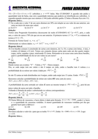 1211122515 =⇒+=− xxx sobrinhos e 155=y balas. Mas CUIDADO! A questão não pediu a
quantidade total de balas, mas sim a quantidade máxima que poderia ser distribuída aos sobrinhos. A
segunda equação mostra que esse número é 144 (cada sobrinho ganha 12 balas e Rosana fica com 11).
Resposta: letra c.
17. Se a cada ano o valor V de um carro diminui em 30% em relação ao seu valor do ano anterior, um
carro no início do nono ano valerá
a) ( ) V,
8
30 b) ( ) V,
9
30 c) ( ) V,
7
70 d) ( ) V,
8
70 e) ( ) V,
9
70
Solução:
Temos uma Progressão Geométrica decrescente de razão (CUIDADO!) 0,7 ( )70,q = , pois, a cada
ano, o valor do carro é 70% do que era no ano anterior. O primeiro termo é V ( )Va =1 e o número de
termos é 9 ( )9=n .
Fórmula do Termo Geral:
1
1
−
⋅= n
n qaa .
Substituindo os valores dados: ( ) ( ) V,a,Va ⋅=⇒⋅=
− 8
9
19
9 7070
Resposta: letra d.
18. Um baralho comum é constituído de cartas com números, de 2 a 10, e cartas com letras, A (ás), J
(valete), Q (dama) e K (rei). Temos um conjunto dessas cartas para cada um dos quatro naipes:
copas, ouros, espadas e paus, totalizando 52 cartas. Retirando-se ao acaso uma carta desse baralho,
qual é a probabilidade de ela ser um valete ou um ouros?
a)
26
1
b)
13
4
c)
13
3
d)
26
3
e)
26
9
Solução:
Dando nomes aos eventos: “V” – Valete, e “G” – Ouros (naipe).
Ora, se cada naipe tem um valete e são 4 naipes ao todo, então o baralho tem 4 valetes e a
probabilidade de se retirar um valete é dada por: ( )
52
4
=VP .
Se são 52 cartas ao todo distribuídas em 4 naipes, então cada naipe tem 13 cartas. Então: ( )
52
13
=GP
Queremos calcular a probabilidade de retirar um valete OU uma carta de ouros:
( ) ( ) ( )GVPGPVP)GV(P ∩−+=∪ .
A probabilidade da carta sorteada ser valete E ouros ao mesmo tempo é: ( )
52
1
=∩GVP , pois há um
único valete de ouros em todo o baralho.
Voltando à fórmula da união e substituindo os valores correspondentes:
13
4
52
16
52
1
52
13
52
4
==∪⇒−+=∪ )GV(P)GV(P
Resposta: letra b.
19.Numa fábrica de vassouras, o lucro diário é dado pela fórmula 10408 −= x)x(L , sendo L o lucro
e x a quantidade de vassouras vendidas. A menor quantidade de vassouras vendidas por dia que
garante lucro para a fábrica é
a) 113 b) 120 c) 131 d) 149 e) 151
Solução:
Devemos calcular o valor de x para que se tenha 0>)x(L . Então: 130010408 >⇒>− xx . Logo:
131=x
Resposta: letra c.
Prof. Milton Araújo e-mail: preanpad@terra.com.br6
 