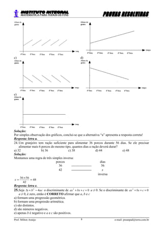 c) d)
e)
Solução:
Por simples observação dos gráficos, conclui-se que a alternativa “a” apresenta a resposta correta!
Resposta: letra a.
24. Um granjeiro tem ração suficiente para alimentar 36 porcos durante 56 dias. Se ele precisar
alimentar mais 6 porcos do mesmo tipo, quantos dias a ração deverá durar?
a) 32 b) 36 c) 38 d) 44 e) 48
Solução:
Montamos uma regra de três simples inversa:
porcos dias
36  56
42  x
inversa
48
42
5636
=
×
=x
Resposta: letra e.
25.Seja acb 42
−=∆ o discriminante de 02
=++ cbxax a ≠ 0. Se o discriminante de 02
=++ cbxax
a ≠ 0, é zero, então é CORRETO afirmar que a, b e c
a) formam uma progressão geométrica.
b) formam uma progressão aritmética.
c) são distintos.
d) são números negativos.
e) apenas b é negativo e a e c são positivos.
Prof. Milton Araújo e-mail: preanpad@terra.com.br8
 