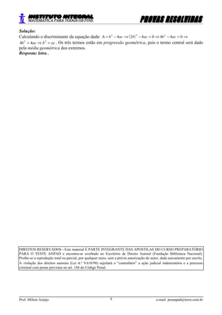 Solução:
Calculando o discriminante da equação dada: ( ) ⇒=−⇒=−⇒−=∆ 0440424 222
acbacbacb
acbacb =⇒= 22
44 . Os três termos estão em progressão geométrica, pois o termo central será dado
pela média geométrica dos extremos.
Resposta: letra .
DIREITOS RESERVADOS - Este material É PARTE INTEGRANTE DAS APOSTILAS DO CURSO PREPARATÓRIO
PARA O TESTE ANPAD e encontra-se averbado no Escritório de Direito Autoral (Fundação Biblioteca Nacional).
Proíbe-se a reprodução total ou parcial, por qualquer meio, sem a prévia autorização do autor, dada unicamente por escrito.
A violação dos direitos autorais (Lei n.º 9.610/98) sujeitará o “contrafator” a ação judicial indenizatória e a processo
criminal com penas previstas no art. 184 do Código Penal.
Prof. Milton Araújo e-mail: preanpad@terra.com.br9
 