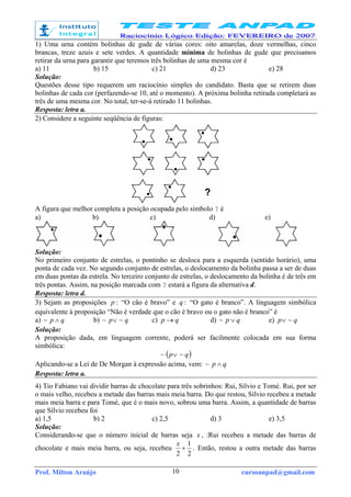Prof. Milton Araújo cursoanpad@gmail.com10
1) Uma urna contém bolinhas de gude de várias cores: oito amarelas, doze vermelhas, cinco
brancas, treze azuis e sete verdes. A quantidade mínima de bolinhas de gude que precisamos
retirar da urna para garantir que teremos três bolinhas de uma mesma cor é
a) 11 b) 15 c) 21 d) 23 e) 28
Solução:
Questões desse tipo requerem um raciocínio simples do candidato. Basta que se retirem duas
bolinhas de cada cor (perfazendo-se 10, até o momento). A próxima bolinha retirada completará as
três de uma mesma cor. No total, ter-se-á retirado 11 bolinhas.
Resposta: letra a.
2) Considere a seguinte seqüência de figuras:
A figura que melhor completa a posição ocupada pelo símbolo ? é
a) b) c) d) e)
Solução:
No primeiro conjunto de estrelas, o pontinho se desloca para a esquerda (sentido horário), uma
ponta de cada vez. No segundo conjunto de estrelas, o deslocamento da bolinha passa a ser de duas
em duas pontas da estrela. No terceiro conjunto de estrelas, o deslocamento da bolinha é de três em
três pontas. Assim, na posição marcada com ? estará a figura da alternativa d.
Resposta: letra d.
3) Sejam as proposições :p “O cão é bravo” e :q “O gato é branco”. A linguagem simbólica
equivalente à proposição “Não é verdade que o cão é bravo ou o gato não é branco” é
a) qp ∧~ b) qp ~~ ∨ c) qp → d) qp ∨~ e) qp ~∨
Solução:
A proposição dada, em linguagem corrente, poderá ser facilmente colocada em sua forma
simbólica:
( )qp ~~ ∨
Aplicando-se a Lei de De Morgan à expressão acima, vem: qp ∧~
Resposta: letra a.
4) Tio Fabiano vai dividir barras de chocolate para três sobrinhos: Rui, Sílvio e Tomé. Rui, por ser
o mais velho, recebeu a metade das barras mais meia barra. Do que restou, Sílvio recebeu a metade
mais meia barra e para Tomé, que é o mais novo, sobrou uma barra. Assim, a quantidade de barras
que Sílvio recebeu foi
a) 1,5 b) 2 c) 2,5 d) 3 e) 3,5
Solução:
Considerando-se que o número inicial de barras seja x , :Rui recebeu a metade das barras de
chocolate e mais meia barra, ou seja, recebeu
2
1
2
+
x
. Então, restou a outra metade das barras
 