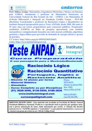 Prof. Milton Araújo cursoanpad@gmail.com100
Prof. Milton Araújo: Matemático, Engenheiro Eletricista e Mestre em Sistemas
pela UFRGS. Atualmente é professor de Matemática Financeira na
Universidade Federal do Rio Grande do Sul – UFRGS e de Matemática II
(Cálculo Diferencial e Integral) na Fundação Getúlio Vargas - FGV-RS
(Decision). Coordenador e professor de Raciocínio Lógico e Quantitativo no
Instituto Integral (preparatório para o Teste ANPAD), desde 2002. Há mais de
15 anos atua em cursos preparatórios para concursos públicos. Pesquisador
acadêmico (UFRGS) na linha de pesquisa operacional, com modelos
matemáticos e computacionais baseados em redes neurais artificiais, algoritmos
genéticos e lógica difusa para previsão de demanda de energia elétrica e preços
de petróleo.
CV Lattes: http://lattes.cnpq.br/4955422465156693
Visite: http://www.institutointegral.com
DIREITOS RESERVADOS - Este material está averbado no Escritório de Direito Autoral
(Fundação Biblioteca Nacional). Proíbe-se a reprodução total ou parcial, por qualquer meio,
sem a prévia autorização do autor, dada unicamente por escrito. A violação dos direitos
autorais (Lei n.º 9.610/98) sujeitará o “contrafator” a ação judicial indenizatória e a processo
criminal com penas previstas no art. 184 do Código Penal
 