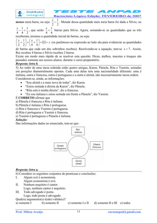 Prof. Milton Araújo cursoanpad@gmail.com11
menos meia barra, ou seja:
2
1
2
−
x
. Metade dessa quantidade mais meia barra foi dada a Sílvio, ou
2
1
4
1
4
+−
x
, que serão
4
1
4
+
x
barras para Sílvio. Agora, somando-se as quantidades que os três
receberam, teremos a quantidade inicial de barras, ou seja:
( ) x
xx
=+





++





+ 1
4
1
42
1
2
(os parênteses na expressão ao lado são para evidenciar as quantidades
de barras que cada um dos sobrinhos recebeu). Resolvendo-se a equação, tem-se 7=x . Assim,
Rui recebeu 4 barras e Sílvio recebeu 2 barras.
Existe um modo mais rápido de se resolver esta questão. Dicas, atalhos, macetes e truques são
passados somente aos nossos alunos, durante o curso preparatório.
Resposta: letra b.
5) Ao redor de uma mesa redonda estão quatro amigas, Karen, Pámela, Rita e Yasmin, sentadas
em posições diametralmente opostas. Cada uma delas tem uma nacionalidade diferente: uma é
italiana, outra é francesa, outra é portuguesa e a outra é alemã, não necessariamente nessa ordem.
Considerem-se, ainda, as informações:
• “Sou alemã e a mais nova de todas”, diz Karen.
• “Estou sentada à direita da Karen”, diz Pâmela.
• “Rita está à minha direita”, diz a francesa.
• “Eu sou italiana e estou sentada em frente a Pâmela”, diz Yasmin.
É CORRETO afirmar que
a) Pâmela é francesa e Rita é italiana.
b) Pâmela é italiana e Rita é portuguesa.
c) Rita é francesa e Yasmin é portuguesa.
d) Rita é portuguesa e Yasmin é francesa.
e) Yasmin é portuguesa e Pámela é italiana.
Solução:
Das informações dadas no enunciado, tem-se que:
Resposta: letra a.
6) Considere os seguintes conjuntos de premissas e conclusões:
I. Algum avô é economista.
Algum economista é avô.
II. Nenhum arquiteto é cantor.
Logo, nenhum cantor é arquiteto.
III. Todo advogado é poeta.
Logo, todo poeta é advogado.
Qual(is) argumento(s) é(são) válido(s)?
a) somente I b) somente II c) somente I e II d) somente II e III e) todos
 