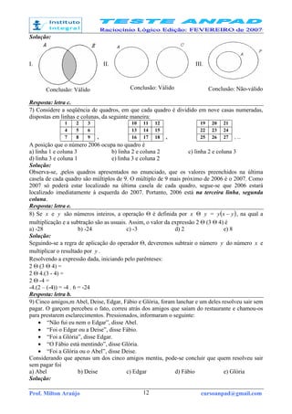 Prof. Milton Araújo cursoanpad@gmail.com12
Solução:
I.
Conclusão: Válido
II.
Conclusão: Válido
III.
Conclusão: Não-válido
Resposta: letra c.
7) Considere a seqüência de quadros, em que cada quadro é dividido em nove casas numeradas,
dispostas em linhas e colunas, da seguinte maneira:
1 2 3 10 11 12 19 20 21
4 5 6 13 14 15 22 23 24
7 8 9 , 16 17 18 , 25 26 27 , ...
A posição que o número 2006 ocupa no quadro é
a) linha 1 e coluna 3 b) linha 2 e coluna 2 c) linha 2 e coluna 3
d) linha 3 e coluna 1 e) linha 3 e coluna 2
Solução:
Observa-se, ,pelos quadros apresentados no enunciado, que os valores preenchidos na última
casela de cada quadro são múltiplos de 9. O múltiplo de 9 mais próximo de 2006 é o 2007. Como
2007 só poderá estar localizado na última casela de cada quadro, segue-se que 2006 estará
localizado imediatamente à esquerda do 2007. Portanto, 2006 está na terceira linha, segunda
coluna.
Resposta: letra e.
8) Se x e y são números inteiros, a operação Θ é definida por x Θ y = ( )yxy − , na qual a
multiplicação e a subtração são as usuais. Assim, o valor da expressão 2 Θ (3 Θ 4) é
a) -28 b) -24 c) -3 d) 2 e) 8
Solução:
Seguindo-se a regra de aplicação do operador Θ, deveremos subtrair o número y do número x e
multiplicar o resultado por y .
Resolvendo a expressão dada, iniciando pelo parênteses:
2 Θ (3 Θ 4) =
2 Θ 4.(3 - 4) =
2 Θ -4 =
-4.(2 – (-4)) = -4 . 6 = -24
Resposta: letra b.
9) Cinco amigos,m Abel, Deise, Edgar, Fábio e Glória, foram lanchar e um deles resolveu sair sem
pagar. O garçom percebeu o fato, correu atrás dos amigos que saíam do restaurante e chamou-os
para prestarem esclarecimentos. Pressionados, informaram o seguinte:
• “Não fui eu nem o Edgar”, disse Abel.
• “Foi o Edgar ou a Deise”, disse Fábio.
• “Foi a Glória”, disse Edgar.
• “O Fábio está mentindo”, disse Glória.
• “Foi a Glória ou o Abel”, disse Deise.
Considerando que apenas um dos cinco amigos mentiu, pode-se concluir que quem resolveu sair
sem pagar foi
a) Abel b) Deise c) Edgar d) Fábio e) Glória
Solução:
 