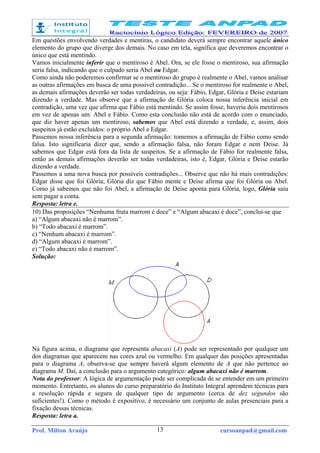 Prof. Milton Araújo cursoanpad@gmail.com13
Em questões envolvendo verdades e mentiras, o candidato deverá sempre encontrar aquele único
elemento do grupo que diverge dos demais. No caso em tela, significa que deveremos encontrar o
único que está mentindo.
Vamos inicialmente inferir que o mentiroso é Abel. Ora, se ele fosse o mentiroso, sua afirmação
seria falsa, indicando que o culpado seria Abel ou Edgar.
Como ainda não poderemos confirmar se o mentiroso do grupo é realmente o Abel, vamos analisar
as outras afirmações em busca de uma possível contradição... Se o mentiroso for realmente o Abel,
as demais afirmações deverão ser todas verdadeiras, ou seja: Fábio, Edgar, Glória e Deise estariam
dizendo a verdade. Mas observe que a afirmação de Glória coloca nossa inferência inicial em
contradição, uma vez que afirma que Fábio está mentindo. Se assim fosse, haveria dois mentirosos
em vez de apenas um: Abel e Fábio. Como esta conclusão não está de acordo com o enunciado,
que diz haver apenas um mentiroso, sabemos que Abel está dizendo a verdade, e, assim, dois
suspeitos já estão excluídos: o próprio Abel e Edgar.
Passemos nossa inferência para a segunda afirmação: tomemos a afirmação de Fábio como sendo
falsa. Isto significaria dizer que, sendo a afirmação falsa, não foram Edgar e nem Deise. Já
sabemos que Edgar está fora da lista de suspeitos. Se a afirmação de Fábio for realmente falsa,
então as demais afirmações deverão ser todas verdadeiras, isto é, Edgar, Glória e Deise estarão
dizendo a verdade.
Passemos a uma nova busca por possíveis contradições... Observe que não há mais contradições:
Edgar disse que foi Glória; Glória diz que Fábio mente e Deise afirma que foi Glória ou Abel.
Como já sabemos que não foi Abel, a afirmação de Deise aponta para Glória, logo, Glória saiu
sem pagar a conta.
Resposta: letra e.
10) Das proposições “Nenhuma fruta marrom é doce” e “Algum abacaxi é doce”, conclui-se que
a) “Algum abacaxi não é marrom”.
b) “Todo abacaxi é marrom”.
c) “Nenhum abacaxi é marrom”.
d) “Algum abacaxi é marrom”.
e) “Todo abacaxi não é marrom”.
Solução:
Na figura acima, o diagrama que representa abacaxi (A) pode ser representado por qualquer um
dos diagramas que aparecem nas cores azul ou vermelho. Em qualquer das posições apresentadas
para o diagrama A, observa-se que sempre haverá algum elemento de A que não pertence ao
diagrama M. Daí, a conclusão para o argumento categórico: algum abacaxi não é marrom.
Nota do professor: A lógica de argumentação pode ser complicada de se entender em um primeiro
momento. Entretanto, os alunos do curso preparatório do Instituto Integral aprendem técnicas para
a resolução rápida e segura de qualquer tipo de argumento (cerca de dez segundos são
suficientes!). Como o método é expositivo, é necessário um conjunto de aulas presenciais para a
fixação dessas técnicas.
Resposta: letra a.
 