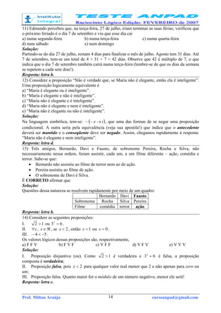 Prof. Milton Araújo cursoanpad@gmail.com14
11) Edmundo percebeu que, na terça-feira, 27 de julho, iriam terminar as suas férias; verificou que
o próximo feriado é o dia 7 de setembro e viu que esse dia cai
a) numa segunda-feira b) numa terça-feira c) numa quarta-feira
d) num sábado e) num domingo
Solução:
Partindo-se do dia 27 de julho, restam 4 dias para finalizar o mês de julho. Agosto tem 31 dias. Até
7 de setembro, tem-se um total de 4 + 31 + 7 = 42 dias. Observe que 42 é múltiplo de 7, o que
indica que o dia 7 de setembro também cairá numa terça-feira (lembre-se de que os dias da semana
se repetem a cada sete dias!).
Resposta: letra b.
12) Considere a proposição “Não é verdade que, se Maria não é elegante, então ela é inteligente”.
Uma proposição logicamente equivalente é
a) “Maria é elegante ou é inteligente”.
b) “Maria é elegante e não é inteligente”.
c) “Maria não é elegante e é inteligente”.
d) “Maria não é elegante e nem é inteligente”.
e) “Maria não é elegante ou não é inteligente”.
Solução:
Na linguagem simbólica, tem-se: ( )ie →~~ , que uma das formas de se negar uma proposição
condicional. A outra seria pela equivalência (veja sua apostila!) que indica que o antecedente
deverá ser mantido e o conseqüente deve ser negado. Assim, chegamos rapidamente à resposta:
“Maria não é elegante e nem inteligente”.
Resposta: letra d.
13) Três amigos, Bernardo, Davi e Fausto, de sobrenome Pereira, Rocha e Silva, não
necessariamente nessa ordem, foram assistir, cada um, a um filme diferente – ação, comédia e
terror. Sabe-se que:
• Bernardo não assistiu ao filme de terror nem ao de ação.
• Pereira assistiu ao filme de ação.
• O sobrenome de Davi é Silva.
É CORRETO afirmar que
Solução:
Questões dessa natureza se resolvem rapidamente por meio de um quadro:
Bernardo Davi Fausto
Sobrenome Rocha Silva Pereira
Filme comédia terror ação
Resposta: letra b.
14) Considere as seguintes proposições:
I. 12 > ou 632
= .
II. x∀ , ℜ∈x , se 2<x , então 1=x ou 0=x .
III. 54 −<− .
Os valores lógicos dessas proposições são, respectivamente,
a) F F V b) F V F c) V F F d) V F V e) V V V
Solução:
I. Proposição disjuntiva (ou). Como 12 > é verdadeira e 632
= é falsa, a proposição
composta é verdadeira;
II. Proposição falsa, pois 2<x para qualquer valor real menor que 2 e não apenas para zero ou
um;
III. Proposição falsa. Quanto maior for o módulo de um número negativo, menor ele será!
Resposta: letra c.
 