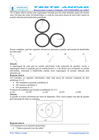 Prof. Milton Araújo cursoanpad@gmail.com15
15) A figura abaixo mostra uma engrenagem formada por três rodas dentadas iguais (de mesmo
raio). Em duas das rodas, há bandeirinhas, e a roda de cima girou menos de uma volta e parou na
posição indicada pela bandeirinha pontilhada.
Nessas condições, qual das seguintes alternativas apresenta a posição aproximada da bandeirinha
da outra roda?
a) b) c) d) e)
Solução:
A engrenagem de cima gira no sentido anti-horário (vide enunciado da questão). Assim, a
engrenagem abaixo à esquerda gira no sentido horário, e, a da direita, gira novamente no sentido
anti-horário, colocando a bandeirinha contida nessa engrenagem na posição indicada pela
alternativa d.
Resposta: letra d.
16) Considere as seguintes informações sobre uma prova de concurso composta de dois
problemas, X e Y:
• 923 candidatos acertaram o problema X.
• 581 erraram o problema Y.
• 635 acertaram X e Y.
O número de candidatos que erraram os problemas X e Y é
a) 183 b) 293 c) 342 d) 635 e) 689
Solução:
A questão se resolve facilmente por meio de diagramas. Dica: inicie sempre esse tipo de questão
pela interseção de todos os conjuntos.
Resposta: letra b.
17) Considerem-se as seguintes proposições:
• “Todas as pessoas ricas são cultas”.
 