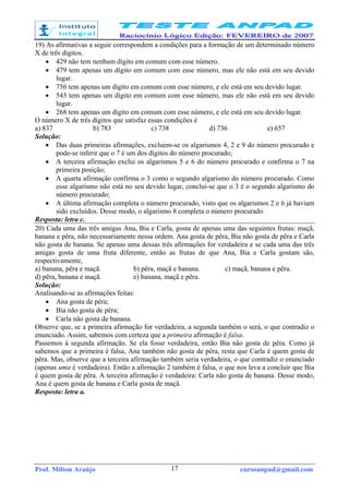 Prof. Milton Araújo cursoanpad@gmail.com17
19) As afirmativas a seguir correspondem a condições para a formação de um determinado número
X de três dígitos.
• 429 não tem nenhum dígito em comum com esse número.
• 479 tem apenas um dígito em comum com esse número, mas ele não está em seu devido
lugar.
• 756 tem apenas um dígito em comum com esse número, e ele está em seu devido lugar.
• 543 tem apenas um dígito em comum com esse número, mas ele não está em seu devido
lugar.
• 268 tem apenas um dígito em comum com esse número, e ele está em seu devido lugar.
O número X de três dígitos que satisfaz essas condições é
a) 837 b) 783 c) 738 d) 736 e) 657
Solução:
• Das duas primeiras afirmações, excluem-se os algarismos 4, 2 e 9 do número procurado e
pode-se inferir que o 7 é um dos dígitos do número procurado;
• A terceira afirmação exclui os algarismos 5 e 6 do número procurado e confirma o 7 na
primeira posição;
• A quarta afirmação confirma o 3 como o segundo algarismo do número procurado. Como
esse algarismo não está no seu devido lugar, conclui-se que o 3 é o segundo algarismo do
número procurado;
• A última afirmação completa o número procurado, visto que os algarismos 2 e 6 já haviam
sido excluídos. Desse modo, o algarismo 8 completa o número procurado.
Resposta: letra c.
20) Cada uma das três amigas Ana, Bia e Carla, gosta de apenas uma das seguintes frutas: maçã,
banana e pêra, não necessariamente nessa ordem. Ana gosta de pêra, Bia não gosta de pêra e Carla
não gosta de banana. Se apenas uma dessas três afirmações for verdadeira e se cada uma das três
amigas gosta de uma fruta diferente, então as frutas de que Ana, Bia e Carla gostam são,
respectivamente,
a) banana, pêra e maçã. b) pêra, maçã e banana. c) maçã, banana e pêra.
d) pêra, banana e maçã. e) banana, maçã e pêra.
Solução:
Analisando-se as afirmações feitas:
• Ana gosta de pêra;
• Bia não gosta de pêra;
• Carla não gosta de banana.
Observe que, se a primeira afirmação for verdadeira, a segunda também o será, o que contradiz o
enunciado. Assim, sabemos com certeza que a primeira afirmação é falsa.
Passemos à segunda afirmação. Se ela fosse verdadeira, então Bia não gosta de pêra. Como já
sabemos que a primeira é falsa, Ana também não gosta de pêra, resta que Carla é quem gosta de
pêra. Mas, observe que a terceira afirmação também seria verdadeira, o que contradiz o enunciado
(apenas uma é verdadeira). Então a afirmação 2 também é falsa, o que nos leva a concluir que Bia
é quem gosta de pêra. A terceira afirmação é verdadeira: Carla não gosta de banana. Desse modo,
Ana é quem gosta de banana e Carla gosta de maçã.
Resposta: letra a.
 