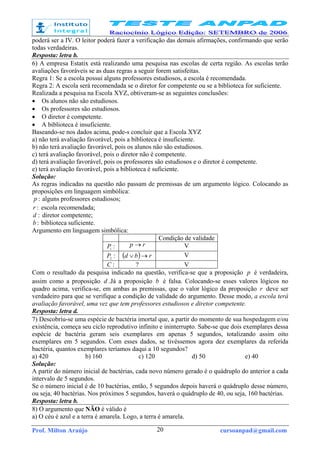 Prof. Milton Araújo cursoanpad@gmail.com20
poderá ser a IV. O leitor poderá fazer a verificação das demais afirmações, confirmando que serão
todas verdadeiras.
Resposta: letra b.
6) A empresa Estatix está realizando uma pesquisa nas escolas de certa região. As escolas terão
avaliações favoráveis se as duas regras a seguir forem satisfeitas.
Regra 1: Se a escola possui alguns professores estudiosos, a escola é recomendada.
Regra 2: A escola será recomendada se o diretor for competente ou se a biblioteca for suficiente.
Realizada a pesquisa na Escola XYZ, obtiveram-se as seguintes conclusões:
• Os alunos não são estudiosos.
• Os professores são estudiosos.
• O diretor é competente.
• A biblioteca é insuficiente.
Baseando-se nos dados acima, pode-s concluir que a Escola XYZ
a) não terá avaliação favorável, pois a biblioteca é insuficiente.
b) não terá avaliação favorável, pois os alunos não são estudiosos.
c) terá avaliação favorável, pois o diretor não é competente.
d) terá avaliação favorável, pois os professores são estudiosos e o diretor é competente.
e) terá avaliação favorável, pois a biblioteca é suficiente.
Solução:
As regras indicadas na questão não passam de premissas de um argumento lógico. Colocando as
proposições em linguagem simbólica:
:p alguns professores estudiosos;
:r escola recomendada;
:d diretor competente;
:b biblioteca suficiente.
Argumento em linguagem simbólica:
Condição de validade
:1
P rp → V
:2
P ( ) rbd →∨ V
:C ? V
Com o resultado da pesquisa indicado na questão, verifica-se que a proposição p é verdadeira,
assim como a proposição d .Já a proposição b é falsa. Colocando-se esses valores lógicos no
quadro acima, verifica-se, em ambas as premissas, que o valor lógico da proposição r deve ser
verdadeiro para que se verifique a condição de validade do argumento. Desse modo, a escola terá
avaliação favorável, uma vez que tem professores estudiosos e diretor competente.
Resposta: letra d.
7) Descobriu-se uma espécie de bactéria imortal que, a partir do momento de sua hospedagem e/ou
existência, começa seu ciclo reprodutivo infinito e ininterrupto. Sabe-se que dois exemplares dessa
espécie de bactéria geram seis exemplares em apenas 5 segundos, totalizando assim oito
exemplares em 5 segundos. Com esses dados, se tivéssemos agora dez exemplares da referida
bactéria, quantos exemplares teríamos daqui a 10 segundos?
a) 420 b) 160 c) 120 d) 50 e) 40
Solução:
A partir do número inicial de bactérias, cada novo número gerado é o quádruplo do anterior a cada
intervalo de 5 segundos.
Se o número inicial é de 10 bactérias, então, 5 segundos depois haverá o quádruplo desse número,
ou seja, 40 bactérias. Nos próximos 5 segundos, haverá o quádruplo de 40, ou seja, 160 bactérias.
Resposta: letra b.
8) O argumento que NÃO é válido é
a) O céu é azul e a terra é amarela. Logo, a terra é amarela.
 