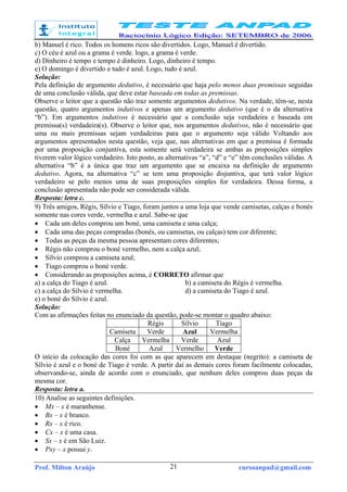Prof. Milton Araújo cursoanpad@gmail.com21
b) Manuel é rico. Todos os homens ricos são divertidos. Logo, Manuel é divertido.
c) O céu é azul ou a grama é verde. logo, a grama é verde.
d) Dinheiro é tempo e tempo é dinheiro. Logo, dinheiro é tempo.
e) O domingo é divertido e tudo é azul. Logo, tudo é azul.
Solução:
Pela definição de argumento dedutivo, é necessário que haja pelo menos duas premissas seguidas
de uma conclusão válida, que deve estar baseada em todas as premissas.
Observe o leitor que a questão não traz somente argumentos dedutivos. Na verdade, têm-se, nesta
questão, quatro argumentos indutivos e apenas um argumento dedutivo (que é o da alternativa
“b”). Em argumentos indutivos é necessário que a conclusão seja verdadeira e baseada em
premissa(s) verdadeira(s). Observe o leitor que, nos argumentos dedutivos, não é necessário que
uma ou mais premissas sejam verdadeiras para que o argumento seja válido Voltando aos
argumentos apresentados nesta questão, veja que, nas alternativas em que a premissa é formada
por uma proposição conjuntiva, esta somente será verdadeira se ambas as proposições simples
tiverem valor lógico verdadeiro. Isto posto, as alternativas “a”, “d” e “e” têm conclusões válidas. A
alternativa “b” é a única que traz um argumento que se encaixa na definição de argumento
dedutivo. Agora, na alternativa “c” se tem uma proposição disjuntiva, que terá valor lógico
verdadeiro se pelo menos uma de suas proposições simples for verdadeira. Dessa forma, a
conclusão apresentada não pode ser considerada válida.
Resposta: letra c.
9) Três amigos, Régis, Sílvio e Tiago, foram juntos a uma loja que vende camisetas, calças e bonés
somente nas cores verde, vermelha e azul. Sabe-se que
• Cada um deles comprou um boné, uma camiseta e uma calça;
• Cada uma das peças compradas (bonés, ou camisetas, ou calças) tem cor diferente;
• Todas as peças da mesma pessoa apresentam cores diferentes;
• Régis não comprou o boné vermelho, nem a calça azul;
• Sílvio comprou a camiseta azul;
• Tiago comprou o boné verde.
• Considerando as proposições acima, é CORRETO afirmar que
a) a calça do Tiago é azul. b) a camiseta do Régis é vermelha.
c) a calça do Sílvio é vermelha. d) a camiseta do Tiago é azul.
e) o boné do Sílvio é azul.
Solução:
Com as afirmações feitas no enunciado da questão, pode-se montar o quadro abaixo:
Régis Sílvio Tiago
Camiseta Verde Azul Vermelha
Calça Vermelha Verde Azul
Boné Azul Vermelho Verde
O início da colocação das cores foi com as que aparecem em destaque (negrito): a camiseta de
Sílvio é azul e o boné de Tiago é verde. A partir daí as demais cores foram facilmente colocadas,
observando-se, ainda de acordo com o enunciado, que nenhum deles comprou duas peças da
mesma cor.
Resposta: letra a.
10) Analise as seguintes definições.
• Mx – x é maranhense.
• Bx – x é branco.
• Rx – x é rico.
• Cx – x é uma casa.
• Sx – x é em São Luiz.
• Pxy – x possui y.
 