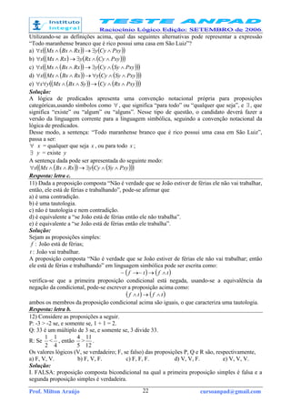 Prof. Milton Araújo cursoanpad@gmail.com22
Utilizando-se as definições acima, qual das seguintes alternativas pode representar a expressão
“Todo maranhense branco que é rico possui uma casa em São Luiz”?
a) ( )( ) ( )( )PxyCyyRxBxMxx ∧∃→∧∧∀
b) ( ) ( )( )( )PxyCyRxyRxMxx ∧∧∃→∧∀
c) ( )( ) ( )( )( )PxySyCyyRxBxMxx ∧∧∃→∧∧∀
d) ( )( ) ( )( )( )PxySyCyyRxBxMxx ∧∧∀→∧∧∀
e) ( )( ) ( )( )( )PxyRxCySyBxMxyx ∧∧→∧∧∀∀
Solução:
A lógica de predicados apresenta uma convenção notacional própria para proposições
categóricas,usando símbolos como ∀ , que significa “para todo” ou “qualquer que seja”, e ∃ , que
significa “existe” ou “algum” ou “alguns”. Nesse tipo de questão, o candidato deverá fazer a
versão da linguagem corrente para a linguagem simbólica, seguindo a convenção notacional da
lógica de predicados.
Desse modo, a sentença: “Todo maranhense branco que é rico possui uma casa em São Luiz”,
passa a ser:
∀ x = qualquer que seja x , ou para todo x ;
∃ y = existe y
A sentença dada pode ser apresentada do seguinte modo:
( )( ) ( )( )( )PxySyCyyRxBxMxx ∧∧∃→∧∧∀
Resposta: letra c.
11) Dada a proposição composta “Não é verdade que se João estiver de férias ele não vai trabalhar,
então, ele está de férias e trabalhando”, pode-se afirmar que
a) é uma contradição.
b) é uma tautologia.
c) não é tautologia e nem contradição.
d) é equivalente a “se João está de férias então ele não trabalha”.
e) é equivalente a “se João está de férias então ele trabalha”.
Solução:
Sejam as proposições simples:
:f João está de férias;
:t João vai trabalhar.
A proposição composta “Não é verdade que se João estiver de férias ele não vai trabalhar; então
ele está de férias e trabalhando” em linguagem simbólica pode ser escrita como:
( ) ( )tftf ∧→→~~
verifica-se que a primeira proposição condicional está negada, usando-se a equivalência da
negação da condicional, pode-se escrever a proposição acima como:
( ) ( )tftf ∧→∧
ambos os membros da proposição condicional acima são iguais, o que caracteriza uma tautologia.
Resposta: letra b.
12) Considere as proposições a seguir.
P: -3 > -2 se, e somente se, 1 + 1 = 2.
Q: 33 é um múltiplo de 3 se, e somente se, 3 divide 33.
R: Se
2
1
<
4
1
, então
5
4
>
12
11
.
Os valores lógicos (V, se verdadeiro; F, se falso) das proposições P, Q e R são, respectivamente,
a) F, V, V. b) F, V, F. c) F, F, F. d) V, V, F. e) V, V, V.
Solução:
I. FALSA: proposição composta bicondicional na qual a primeira proposição simples é falsa e a
segunda proposição simples é verdadeira.
 