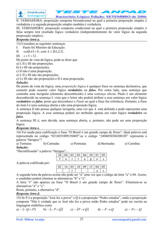 Prof. Milton Araújo cursoanpad@gmail.com23
II. VERDADEIRA: proposição composta bicondicional na qual a primeira proposição simples é
verdadeira e a segunda proposição simples também é verdadeira.
III. VERDADEIRA: proposição composta condicional na qual a primeira proposição simples é
falsa sempre terá resultado lógico verdadeiro (independentemente do valor lógico da segunda
proposição simples).
Resposta: letra a.
13) Considere as seguintes sentenças:
I. Paulo foi Ministro da Educação.
II. ( ) 0=πksen , com { }3,2,1,0∈k .
III. 125 =+x .
Do ponto de vista da lógica, pode-se dizer que
a) I, II e III são proposições.
b) I e III são proposições.
c) II não é uma proposição.
e) I, II e III não são proposições.
e) I e III não são proposições e II é uma proposição.
Solução:
Do ponto de vista da lógica, uma proposição lógica é qualquer frase ou sentença declarativa, que
somente pode assumir valor lógico verdadeiro ou falso. Por outro lado, uma sentença que
contenha uma incógnita (elemento desconhecido) é uma sentença aberta. Paulo é um elemento
desconhecido na sentença I, visto que o leitor não poderá atribuir a essa sentença um valor lógico
verdadeiro ou falso, posto que desconhece o Paulo ao qual a frase faz referência. Portanto, a frase
do item I é uma sentença aberta e não uma proposição lógica.
A sentença II não possui qualquer incógnita, uma vez que k está definido e pode representar uma
proposição lógica. A essa sentença poderá ser atribuído apenas um valor lógico verdadeiro ou
falso.
A sentença III é, sem dúvida, uma sentença aberta, e, portanto, não pode ser uma proposição
lógica.
Resposta: letra e.
14) Foi usada para codificação a frase “O Brasil é um grande campo de flores”. Qual palavra está
representada no código “0216031009150405”,se o código “2404030304200105” representa a
palavra “farrapos”?
a) Ternuras b) Carnudas c) Permutas d) Bermudas e) Carinhas
Solução:
“Decodificando” a palavra “farrapos”...
24 04 03 03 04 20 01 05
f a r r a p o s
A palavra codificada por:
02 16 03 10 09 15 04 05
r a s
A segunda letra da palavra acima não pode ser “a” uma vez que o código da letra “a” é 04. Assim,
o candidato poderá eliminar as alternativas “b” e “e”.
A letra “t” não aparece na frase “O Brasil é um grande campo de flores”. Eliminem-se as
alternativas “a” e “c”.
Resta, portanto, a alternativa “d”.
Resposta: letra d.
15) Se P é a proposição “José fez a prova” e Q é a proposição “Pedro estudou”, então a proposição
composta “Não é verdade que se José não fez a prova então Pedro estudou” pode ser escrita na
linguagem simbólica como
a) ( )PQ ∧~~ b) ( )QP ∧~~ c) ( )QP →~ d) QP →~ e) QP ~~ ∧
 