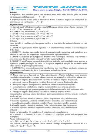 Prof. Milton Araújo cursoanpad@gmail.com24
Solução:
A proposição “Não é verdade que se José não fez a prova então Pedro estudou” pode ser escrita,
em linguagem simbólica como: ( )QP →~~
A proposição acima na está entre as alternativas. Como se trata da negação da condicional, ela
também pode ser escrita como: QP ~~ ∧
Resposta: letra e.
16) Sabendo que P e Q são proposições, o que NÃO se pode afirmar sobre a função valoração (v)?
a) v(~P) = V se, e somente se, v(P) = F.
b) v(P∧ Q) = V se, e somente se, v(P) = v(Q) = V.
c) v(P∨ Q) = V se, e somente se, v(P) = V ou v(Q) = V.
d) v(P→Q) = V se, e somente se, v(P) = F ou v(Q) = V
e) v(P↔Q) = V se, e somente se, v(P) = v(Q) = V.
Solução:
Nesta questão, o candidato precisa apenas verificar a veracidade dos valores indicados em cada
alternativa:
a) CORRETO: significa que o valor lógico de P~ é verdadeiro se e somente se o valor lógico de
P for falso.
b) CORRETO: significa que o valor lógico de uma proposição conjuntiva será verdadeiro se, e
somente se cada uma das proposições simples tiver valor lógico verdadeiro.
c) CORRETO: significa que a proposição disjuntiva terá valor lógico verdadeiro se e somente se
pelo menos uma das proposições simples tiver valor lógico verdadeiro.
d) CORRETO: significa que a proposição condicional terá valor lógico verdadeiro se e somente se
a primeira proposição simples for falsa ou a segunda proposição simples for verdadeira (vide
tabela-verdade da proposição condicional).
e) INCORRETO: a proposição composta bicondicional tem valor lógico verdadeiro sempre que
ambas as proposições simples forem verdadeiras ou ambas forem falsas.
Resposta: letra e.
17) Numa empresa, os funcionários Pedro, João, Antônio e Manoel trabalham como arquiteto,
engenheiro, administrador e contador, não necessariamente nessa ordem. Além disto, sabe-se que
• o tempo de empresa do administrador é o dobro do tempo de empresa do contador;
• o tempo de empresa do arquiteto é o dobro do tempo de empresa do administrador;
• o tempo de empresa do engenheiro é o dobro do tempo de empresa do arquiteto;
• Manoel começou a trabalhar na empresa exatamente três anos antes de Antônio;
• Pedro é mais antigo que qualquer pessoa que trabalha na empresa há mais tempo que João;
• o tempo de empresa de Pedro não é o dobro do tempo de empresa de João.
Considerando o tempo de serviço de todos os quatro como números inteiros, uma das conclusões
possíveis é que
a) Manoel é arquiteto, Antônio é contador, Pedro é engenheiro e João é administrador.
b) Manoel é engenheiro, Antônio é contador, Pedro é arquiteto e João é administrador.
c) Manoel é administrador, Antônio é contador, Pedro é engenheiro e João é arquiteto.
d) Manoel é contador, Antônio é arquiteto, Pedro é administrador e João é engenheiro.
e) Manoel é arquiteto, Antônio é engenheiro, Pedro é contador e João é administrador.
Solução:
Sejam: Ad advogados, Ct contadores, Ar arquitetos, En engenheiros; e
M = Manoel; A = Antônio; J = João; P = Pedro e X = qualquer pessoa mais antiga que João
na empresa.
Assim, podemos escrever:
Ad = 2Ct ; Ar = 2 Ad ; En = 2 Ar ; M = A + 3; P > ( X > J ); P ≠ 2 J
Para facilitar a resolução da questão, vamos “arbitrar” o tempo de empresa do contador: Ct = 1.
então: Ad = 2; Ar = 4; En = 8.
 