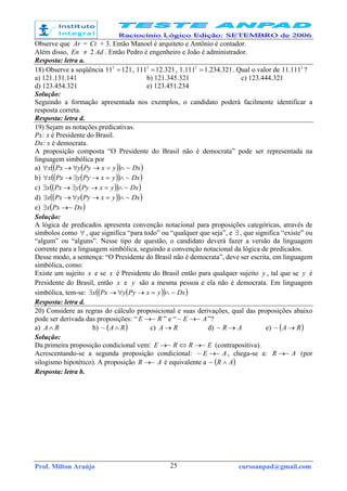 Prof. Milton Araújo cursoanpad@gmail.com25
Observe que Ar = Ct + 3. Então Manoel é arquiteto e Antônio é contador.
Além disso, En ≠ 2 Ad . Então Pedro é engenheiro e João é administrador.
Resposta: letra a.
18) Observe a seqüência 121112
= , 321.121112
= , 321.234.1111.1 2
= . Qual o valor de 2
111.11 ?
a) 121.131.141 b) 121.345.321 c) 123.444.321
d) 123.454.321 e) 123.451.234
Solução:
Seguindo a formação apresentada nos exemplos, o candidato poderá facilmente identificar a
resposta correta.
Resposta: letra d.
19) Sejam as notações predicativas.
Px: x é Presidente do Brasil.
Dx: x é democrata.
A proposição composta “O Presidente do Brasil não é democrata” pode ser representada na
linguagem simbólica por
a) ( )( )( )DxyxPyyPxx ~∧=→∀→∀
b) ( )( )( )DxyxPyyPxx ~∧=→∃→∀
c) ( )( )( )DxyxPyyPxx ~∧=→∃→∃
d) ( )( )( )DxyxPyyPxx ~∧=→∀→∃
e) ( )DxPxx ~→∃
Solução:
A lógica de predicados apresenta convenção notacional para proposições categóricas, através de
símbolos como ∀ , que significa “para todo” ou “qualquer que seja”, e ∃ , que significa “existe” ou
“algum” ou “alguns”. Nesse tipo de questão, o candidato deverá fazer a versão da linguagem
corrente para a linguagem simbólica, seguindo a convenção notacional da lógica de predicados.
Desse modo, a sentença: “O Presidente do Brasil não é democrata”, deve ser escrita, em linguagem
simbólica, como:
Existe um sujeito x e se x é Presidente do Brasil então para qualquer sujeito y , tal que se y é
Presidente do Brasil, então x e y são a mesma pessoa e ela não é democrata. Em linguagem
simbólica, tem-se: ( )( )( )DxyxPyyPxx ~∧=→∀→∃
Resposta: letra d.
20) Considere as regras do cálculo proposicional e suas derivações, qual das proposições abaixo
pode ser derivada das proposições: “ RE ~→ ” e “ AE ~~ → ”?
a) RA ∧ b) ( )RA ∧~ c) RA → d) AR →~ e) ( )RA →~
Solução:
Da primeira proposição condicional vem: ERRE ~~ →⇔→ (contrapositiva).
Acrescentando-se a segunda proposição condicional: AE ~~ → , chega-se a: AR ~→ (por
silogismo hipotético). A proposição AR ~→ é equivalente a ( )AR ∧~
Resposta: letra b.
 