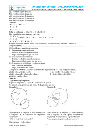 Prof. Milton Araújo cursoanpad@gmail.com27
a) 2 bombons sejam de avelã.
b) 2 bombons sejam de cereja.
c) 3 bombons sejam de damasco.
d) 4 bombons sejam de damasco.
e) 4 bombons sejam de morango.
Solução:
13=+++ MDCA
5
4
=+
=+
MA
CA
Sabe-se ainda que: 1≥A , 1≥C , 1≥D , 1≥M
Das equações acima, podemos escrever:
8
9
=+
=+
DC
MD
E ainda: 4≠A ; 5≠A ; 4≠C ; 5≠M ; 4≠D
3≤A ; 3≤C ; 4≤M ; 5≤D
Com os resultados obtidos acima, conclui-se que a única alternativa correta é a da letra e.
Resposta: letra e.
5) Considere os seguintes argumentos:
I. Todas as aves são carnívoras.
Existem peixes que são carnívoros.
Logo, existem peixes que são aves.
II. Todos os minerais são aves.
Existem borboletas que são minerais.
Logo, existem borboletas que são aves.
III. O assassino é o chofer ou Lea é pretensiosa.
Ora, Lea não é pretensiosa.
Logo, o assassino é o chofer.
A seqüência CORRETA quanto à validade dos argumentos I, II e III é, respectivamente,
a) não-válido, válido, válido. b) não-válido, válido, não-válido.
c) não-válido, não-válido, não-válido. d) válido, válido, não-válido.
e) válido, válido, válido.
Solução:
Argumento I (categórico):
Sejam os diagramas A : aves, C : carnívoros, P : peixes
Colocando-se as premissas em forma de diagramas, tem-se:
Situação 1: Situação 2:
Nesta situação, o conjunto P não interage com
o conjunto A . A conclusão do argumento
deveria ser:
“Não se pode tirar conclusão”
Nesta situação, o conjunto P pode interagir
com o conjunto A (ver a parte hachurada no
diagrama). A conclusão do argumento seria:
“As aves que são peixes, são carnívoras”.
O argumento I é não-válido.
 
