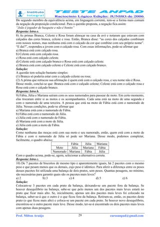 Prof. Milton Araújo cursoanpad@gmail.com29
Do segundo membro da equivalência acima, em linguagem corrente, tem-se a forma mais comum
da negação da proposição condicional. Para a questão proposta, a negação fica assim:
“João é jogador de basquete e não é bonito”
Resposta: letra e.
8) As primas Branca, Celeste e Rosa foram almoçar na casa da avó e notaram que estavam com
calçados das cores branca, celeste e rosa. Então, Branca disse: “as cores dos calçados combinam
com nossos nomes, mas nenhuma está com o calçado da cor que combine com seu próprio nome”.
“E daí?”, respondeu a jovem com o calçado rosa. Com essas informações, pode-se afirmar que
a) Branca está com calçado rosa.
b) Celeste está com calçado rosa.
c) Rosa está com calçado celeste.
d) Celeste está com calçado branco e Rosa está com calçado celeste.
e) Branca está com calçado celeste e Celeste está com calçado branco.
Solução:
A questão tem solução bastante simples:
(1) Branca só poderia estar com o calçado celeste ou rosa;
(2) A prima que retrucou sua afirmação é quem está com o calçado rosa, e seu nome não é Rosa.
Desse modo, conclui-se que: Branca está com o calçado celeste; Celeste está com o calçado rosa e
Rosa está com o calçado branco.
Resposta: letra b.
9) Fábia, Júlia e Mariana saíram com os seus namorados para passear de moto. Em certo momento,
elas trocaram entre si as motos e os acompanhantes. Cada uma está na moto de uma segunda e
com o namorado de uma terceira. A pessoa que está na moto de Fábia está com o namorado de
Júlia. Nessas condições, pode-se afirmar que
a) Mariana está com o namorado de Fábia.
b) Fábia está com o namorado de Júlia.
c) Júlia está com o namorado de Fábia.
d) Mariana está com a moto de Júlia.
e) Júlia está com a moto de Fábia.
Solução:
Como nenhuma das moças está com sua moto e seu namorado, então, quem está com a moto de
Fábia e com o namorado de Júlia só pode ser Mariana. Desse modo, podemos completar,
facilmente, o quadro abaixo:
Fábia Júlia Mariana
Moto Júlia Mariana Fábia
Namorado Mariana Fábia Júlia
Com o quadro acima, pode-se, agora, selecionar a alternativa correta.
Resposta: letra c.
10) De 7 pacotes de biscoitos de mesmo tipo e aparentemente iguais, há 2 pacotes com o mesmo
peso e que pesam menos que os demais, cujo peso é idêntico. Para aferir a diferença entre os pesos
desses pacotes foi utilizada uma balança de dois pratos, sem pesos. Quantas pesagens, no mínimo,
são necessárias para garantir quais são os pacotes mais leves?
a) 2 b) 3 c) 4 d) 5 e) 6
Solução:
Colocam-se 3 pacotes em cada prato da balança, deixando-se um pacote fora da balança. Se
houver desequilíbrio na balança, sabe-se que pelo menos um dos pacotes mais leves estará no
prato que ficar mais alto. Se, inicialmente, apenas um dos pacotes mais leves foi colocado na
balança, saber-se-á que o outro é o que ficou fora da balança. Retiram-se, então, os pacotes deste
prato (o que ficou mais alto) e coloca-se um pacote em cada prato. Se houver novo desequilíbrio,
encontrou-se o outro pacote mais leve. Desse modo, ter-se-á encontrado os dois pacotes mais leves
com apenas duas pesagens.
 