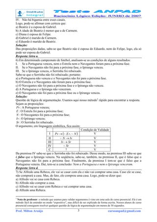 Prof. Milton Araújo cursoanpad@gmail.com3
IV. Não há bigamia entre esses casais.
Logo, pode-se afirmar com certeza que:
a) Beatriz é a esposa de Gabriel.
b) A idade de Beatriz é menor que a de Carmem.
c) Diana é esposa de Felipe.
d) Gabriel é marido de Carmem.
e) Eduardo é marido de Beatriz.
Solução:
Das proposições dadas, sabe-se que Beatriz não é esposa do Eduardo, nem do Felipe, logo, ela só
pode ser esposa do Gabriel.
Resposta: letra a.
6) Em determinado campeonato de futebol, analisam-se as condições de alguns resultados:
I. Se a Portuguesa venceu, nem o Estrela nem o Navegantes foram para a próxima fase.
II. Se o Navegantes não foi para a próxima fase, o Ipiranga venceu.
III. Se o Ipiranga venceu, o Serrinha foi rebaixado.
Sabe-se que o Serrinha não foi rebaixado; portanto:
a) a Portuguesa não venceu e o Navegantes não foi para a próxima fase.
b) O Estrela e o Navegantes não foram para a próxima fase.
c) O Navegantes não foi para a próxima fase e o Ipiranga não venceu.
d) A Portuguesa e o Ipiranga não venceram.
e) O Navegantes não foi para a próxima fase ou o Ipiranga venceu.
Solução:
Questão de lógica de argumentação. Usamos aqui nosso método1
rápido para encontrar a resposta.
Sejam as proposições:
Pv : A Portuguesa venceu;
E : O Estrela foi para a próxima fase;
N : O Navegantes foi para a próxima fase;
Iv : O Ipiranga venceu;
Sr : O Serrinha foi rebaixado.
O argumento, em linguagem simbólica, fica assim:
Condição de Validade
I ( )NEPv ~~ ∧→ V
II IvN →~ V
III SrIv → V
IV Sr~ V
C ? V
Da premissa IV sabe-se que o Serrinha não foi rebaixado. Desse modo, na premissa III sabe-se que
é falso que o Ipiranga venceu. Na seqüência, sabe-se, também, na premissa II, que é falso que o
Navegantes não foi para a próxima fase. Finalmente, da premissa I tem-se que é falso que a
Portuguesa venceu. Daí, tem-se a conclusão: Nem a Portuguesa e nem o Ipiranga venceram.
Resposta: letra d.
7) Se Alfredo ama Rebeca, ele vai se casar com ela e não vai comprar uma casa. Caso ele se case,
não comprará a casa. Mas, de fato, ele comprou uma casa. Logo, pode-se dizer que:
a) Alfredo vai se casa com Rebeca.
b) Alfredo não comprar a casa.
c) Alfredo vai se casar com Rebeca e vai comprar uma casa.
d) Alfredo ama Rebeca.
1
Nota do professor: o método que usamos para validar argumentos é visto em uma aula do curso presencial. Ele é um
método fácil de entender no modo “expositivo”, mas difícil de ser explicado de forma escrita. Nossos alunos do curso
presencial conseguem resolver qualquer questão de lógica de argumentação em menos de 30 segundos.
 
