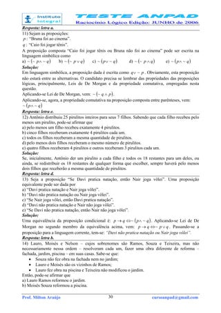 Prof. Milton Araújo cursoanpad@gmail.com30
Resposta: letra a.
11) Sejam as proposições:
:p “Bruna foi ao cinema”.
:q “Caio foi jogar tênis”.
A proposição composta “Caio foi jogar tênis ou Bruna não foi ao cinema” pode ser escrita na
linguagem simbólica como
a) ( )qp ~~~ ∧ b) ( )qp ∨~~ c) ( )qp ~~ ∨ d) ( )qp ∧~~ e) ( )qp ~~ ∧
Solução:
Em linguagem simbólica, a proposição dada é escrita como pq ~∨ . Obviamente, esta proposição
não estará entre as alternativas. O candidato precisa se lembrar das propriedades das proposições
lógicas, principalmente, Leis de De Morgan e da propriedade comutativa, empregadas nesta
questão.
Aplicando-se Lei de De Morgan, vem: ( )pq ∧~~ .
Aplicando-se, agora, a propriedade comutativa na proposição composta entre parênteses, vem:
( )qp ~~ ∧
Resposta: letra e.
12) Antônio distribuiu 25 pirulitos inteiros para seus 7 filhos. Sabendo que cada filho recebeu pelo
menos um pirulito, pode-se afirmar que
a) pelo menos um filho recebeu exatamente 4 pirulitos.
b) cinco filhos receberam exatamente 4 pirulitos cada um.
c) todos os filhos receberam a mesma quantidade de pirulitos.
d) pelo menos dois filhos receberam o mesmo número de pirulitos.
e) quatro filhos receberam 4 pirulitos e outros receberam 3 pirulitos cada um.
Solução:
Se, inicialmente, Antônio der um pirulito a cada filho e todos os 18 restantes para um deles, ou
ainda, se redistribuir os 18 restantes de qualquer forma que escolher, sempre haverá pelo menos
dois filhos que receberão a mesma quantidade de pirulitos.
Resposta: letra d.
13) Seja a proposição “Se Davi pratica natação, então Nair joga vôlei”. Uma proposição
equivalente pode ser dada por
a) “Davi pratica natação e Nair joga vôlei”.
b) “Davi não pratica natação ou Nair joga vôlei”.
c) “Se Nair joga vôlei, então Davi pratica natação”.
d) “Davi não pratica natação e Nair não joga vôlei”.
e) “Se Davi não pratica natação, então Nair não joga vôlei”.
Solução:
Uma equivalência da proposição condicional é: ( )qpqp ~~ ∧⇔→ . Aplicando-se Lei de De
Morgan no segundo membro da equivalência acima, vem: qpqp ∨⇔→ ~ . Passando-se a
proposição para a linguagem corrente, tem-se: “Davi não pratica natação ou Nair joga vôlei”.
Resposta: letra b.
14) Lauro, Moisés e Nelson – cujos sobrenomes são Ramos, Souza e Teixeira, mas não
necessariamente nessa ordem – resolveram cada um, fazer uma obra diferente de reforma –
fachada, jardim, piscina – em suas casas. Sabe-se que:
• Souza não fez obra na fachada nem no jardim;
• Lauro e Moisés são os vizinhos de Ramos;
• Lauro fez obra na piscina e Teixeira não modificou o jardim.
Então, pode-se afirmar que
a) Lauro Ramos reformou o jardim.
b) Moisés Souza reformou a piscina.
 