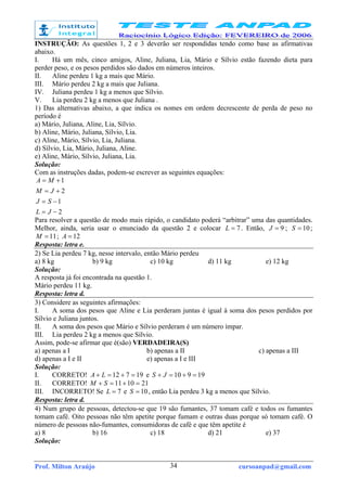 Prof. Milton Araújo cursoanpad@gmail.com34
INSTRUÇÃO: As questões 1, 2 e 3 deverão ser respondidas tendo como base as afirmativas
abaixo.
I. Há um mês, cinco amigos, Aline, Juliana, Lia, Mário e Sílvio estão fazendo dieta para
perder peso, e os pesos perdidos são dados em números inteiros.
II. Aline perdeu 1 kg a mais que Mário.
III. Mário perdeu 2 kg a mais que Juliana.
IV. Juliana perdeu 1 kg a menos que Sílvio.
V. Lia perdeu 2 kg a menos que Juliana .
1) Das alternativas abaixo, a que indica os nomes em ordem decrescente de perda de peso no
período é
a) Mário, Juliana, Aline, Lia, Sílvio.
b) Aline, Mário, Juliana, Sílvio, Lia.
c) Aline, Mário, Sílvio, Lia, Juliana.
d) Sílvio, Lia, Mário, Juliana, Aline.
e) Aline, Mário, Sílvio, Juliana, Lia.
Solução:
Com as instruções dadas, podem-se escrever as seguintes equações:
2
1
2
1
−=
−=
+=
+=
JL
SJ
JM
MA
Para resolver a questão de modo mais rápido, o candidato poderá “arbitrar” uma das quantidades.
Melhor, ainda, seria usar o enunciado da questão 2 e colocar 7=L . Então, 9=J ; 10=S ;
11=M ; 12=A
Resposta: letra e.
2) Se Lia perdeu 7 kg, nesse intervalo, então Mário perdeu
a) 8 kg b) 9 kg c) 10 kg d) 11 kg e) 12 kg
Solução:
A resposta já foi encontrada na questão 1.
Mário perdeu 11 kg.
Resposta: letra d.
3) Considere as seguintes afirmações:
I. A soma dos pesos que Aline e Lia perderam juntas é igual à soma dos pesos perdidos por
Sílvio e Juliana juntos.
II. A soma dos pesos que Mário e Sílvio perderam é um número ímpar.
III. Lia perdeu 2 kg a menos que Sílvio.
Assim, pode-se afirmar que é(são) VERDADEIRA(S)
a) apenas a I b) apenas a II c) apenas a III
d) apenas a I e II e) apenas a I e III
Solução:
I. CORRETO! 19712 =+=+ LA e 19910 =+=+ JS
II. CORRETO! 211011 =+=+ SM
III. INCORRETO! Se 7=L e 10=S , então Lia perdeu 3 kg a menos que Sílvio.
Resposta: letra d.
4) Num grupo de pessoas, detectou-se que 19 são fumantes, 37 tomam café e todos os fumantes
tomam café. Oito pessoas não têm apetite porque fumam e outras duas porque só tomam café. O
número de pessoas não-fumantes, consumidoras de café e que têm apetite é
a) 8 b) 16 c) 18 d) 21 e) 37
Solução:
 