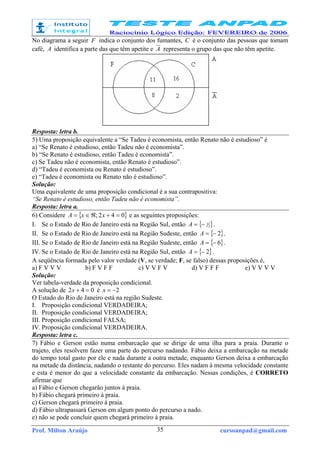 Prof. Milton Araújo cursoanpad@gmail.com35
No diagrama a seguir F indica o conjunto dos fumantes, C é o conjunto das pessoas que tomam
café, A identifica a parte das que têm apetite e A representa o grupo das que não têm apetite.
Resposta: letra b.
5) Uma proposição equivalente a “Se Tadeu é economista, então Renato não é estudioso” é
a) “Se Renato é estudioso, então Tadeu não é economista”.
b) “Se Renato é estudioso, então Tadeu é economista”.
c) Se Tadeu não é economista, então Renato é estudioso”.
d) “Tadeu é economista ou Renato é estudioso”.
e) “Tadeu é economista ou Renato não é estudioso”.
Solução:
Uma equivalente de uma proposição condicional é a sua contrapositiva:
“Se Renato é estudioso, então Tadeu não é economista”.
Resposta: letra a.
6) Considere { }042; =+ℜ∈= xxA e as seguintes proposições:
I. Se o Estado de Rio de Janeiro está na Região Sul, então { }2
1
−=A .
II. Se o Estado de Rio de Janeiro está na Região Sudeste, então { }2−=A .
III. Se o Estado de Rio de Janeiro está na Região Sudeste, então { }6−=A .
IV. Se o Estado de Rio de Janeiro está na Região Sul, então { }2−=A .
A seqüência formada pelo valor verdade (V, se verdade; F, se falso) dessas proposições é,
a) F V V V b) F V F F c) V V F V d) V F F F e) V V V V
Solução:
Ver tabela-verdade da proposição condicional.
A solução de 042 =+x é 2−=x
O Estado do Rio de Janeiro está na região Sudeste.
I. Proposição condicional VERDADEIRA;
II. Proposição condicional VERDADEIRA;
III. Proposição condicional FALSA;
IV. Proposição condicional VERDADEIRA.
Resposta: letra c.
7) Fábio e Gerson estão numa embarcação que se dirige de uma ilha para a praia. Durante o
trajeto, eles resolvem fazer uma parte do percurso nadando. Fábio deixa a embarcação na metade
do tempo total gasto por ele e nada durante a outra metade, enquanto Gerson deixa a embarcação
na metade da distância, nadando o restante do percurso. Eles nadam à mesma velocidade constante
e esta é menor do que a velocidade constante da embarcação. Nessas condições, é CORRETO
afirmar que
a) Fábio e Gerson chegarão juntos à praia.
b) Fábio chegará primeiro à praia.
c) Gerson chegará primeiro à praia.
d) Fábio ultrapassará Gerson em algum ponto do percurso a nado.
e) não se pode concluir quem chegará primeiro à praia.
 