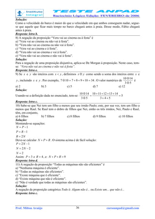 Prof. Milton Araújo cursoanpad@gmail.com36
Solução:
Como a velocidade do barco é maior do que a velocidade em que ambos conseguem nadar, segue-
se que aquele que ficar mais tempo no barco chegará antes à praia. Desse modo, Fábio chegará
antes à praia.
Resposta: letra b.
8) A negação da proposição “Vera vai ao cinema ou à festa” é
a) “Vera vai ao cinema ou não vai à festa”.
b) “Vera não vai ao cinema ou não vai à festa”.
c) “Vera vai ao cinema e à festa”.
d) “Vera não vai ao cinema e vai à festa”.
e) “Vera não vai ao cinema e não vai à festa”.
Solução:
Para a negação de uma proposição disjuntiva, aplica-se De Morgan à proposição. Neste caso, tem-
se: “Vera não vai ao cinema e não vai à festa”.
Resposta: letra e.
9) Se x e y são inteiros com yx < , definimos yx ⊕ como sendo a soma dos inteiros entre x e
y , incluindo x e y . Por exemplo, 3410987107 =+++=⊕ . O valor numérico de
53
1410
⊕
⊕
é
a) 2 b) 3 c) 5 d) 7 e) 12
Solução:
Usando-se a definição dada no enunciado, tem-se: 5
543
1413121110
53
1410
=
++
++++
=
⊕
⊕
Resposta: letra c.
10) Sabe-se que Nei tem um filho a menos que seu irmão Paulo; este, por sua vez, tem um filho a
menos que Raul. Se Raul tem o dobro de filhos que Nei, então os três irmãos, Nei, Paulo e Raul,
têm, em conjunto,
a) 6 filhos b) 7 filhos c) 8 filhos d) 9 filhos e) 10 filhos
Solução:
Montando-se equações:
NR
RP
PN
2
1
1
=
−=
−=
Deve-se calcular RPN ++ . O sistema acima é de fácil solução:
2
22
12
=
−=
−=
N
NN
NP
Assim: 3=P e 4=R , e: 9=++ RPN
Resposta: letra d.
11) A negação da proposição “Todas as máquinas não são eficientes” é
a) “Nenhuma máquina é eficiente”.
b) “Todas as máquinas são eficientes”.
c) “Existe máquina que é eficiente”.
d) “Existe máquina que não é eficiente”.
e) “Não é verdade que todas as máquinas são eficientes”.
Solução:
A negação da proposição categórica Todo é: Algum não é... ou Existe um... que não é...
Resposta: letra c.
 