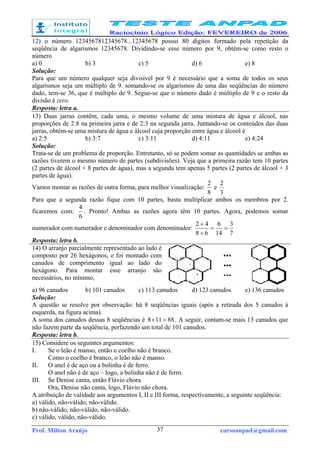 Prof. Milton Araújo cursoanpad@gmail.com37
12) o número 1234567812345678...12345678 possui 80 dígitos formado pela repetição da
seqüência de algarismos 12345678. Dividindo-se esse número por 9, obtém-se como resto o
número
a) 0 b) 3 c) 5 d) 6 e) 8
Solução:
Para que um número qualquer seja divisível por 9 é necessário que a soma de todos os seus
algarismos seja um múltiplo de 9. somando-se os algarismos de uma das seqüências do número
dado, tem-se 36, que é múltiplo de 9. Segue-se que o número dado é múltiplo de 9 e o resto da
divisão é zero.
Resposta: letra a.
13) Duas jarras contêm, cada uma, o mesmo volume de uma mistura de água e álcool, nas
proporções de 2:8 na primeira jarra e de 2:3 na segunda jarra. Juntando-se os conteúdos das duas
jarras, obtém-se uma mistura de água e álcool cuja proporção entre água e álcool é
a) 2:5 b) 3:7 c) 3:11 d) 4:11 e) 4:24
Solução:
Trata-se de um problema de proporção. Entretanto, só se podem somar as quantidades se ambas as
razões tiverem o mesmo número de partes (subdivisões). Veja que a primeira razão tem 10 partes
(2 partes de álcool + 8 partes de água), mas a segunda tem apenas 5 partes (2 partes de álcool + 3
partes de água).
Vamos montar as razões de outra forma, para melhor visualização:
8
2
e
3
2
Para que a segunda razão fique com 10 partes, basta multiplicar ambos os membros por 2.
ficaremos com:
6
4
. Pronto! Ambas as razões agora têm 10 partes. Agora, podemos somar
numerador com numerador e denominador com denominador:
7
3
14
6
68
42
==
+
+
Resposta: letra b.
14) O arranjo parcialmente representado ao lado é
composto por 26 hexágonos, e foi montado com
canudos de comprimento igual ao lado do
hexágono. Para montar esse arranjo são
necessários, no mínimo,
a) 96 canudos b) 101 canudos c) 113 canudos d) 123 canudos e) 136 canudos
Solução:
A questão se resolve por observação: há 8 seqüências iguais (após a retirada dos 5 canudos à
esquerda, na figura acima).
A soma dos canudos dessas 8 seqüências é 88118 =× . A seguir, contam-se mais 13 canudos que
não fazem parte da seqüência, perfazendo um total de 101 canudos.
Resposta: letra b.
15) Considere os seguintes argumentos:
I. Se o leão é manso, então o coelho não é branco.
Como o coelho é branco, o leão não é manso.
II. O anel é de aço ou a bolinha é de ferro.
O anel não é de aço – logo, a bolinha não é de ferro.
III. Se Denise canta, então Flávio chora.
Ora, Denise não canta, logo, Flávio não chora.
A atribuição de validade aos argumentos I, II e III forma, respectivamente, a seguinte seqüência:
a) válido, não-válido, não-válido.
b) não-válido, não-válido, não-válido.
c) válido, válido, não-válido.
 