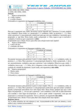 Prof. Milton Araújo cursoanpad@gmail.com38
d) não-válido, não-válido, válido.
e) válido, não-válido, válido.
Solução:
I. Sejam as proposições:
:m o leão é manso;
:b o coelho é branco.
Colocando-se o argumento em linguagem simbólica, vem:
Condição de Validade
:1
P bm ~→ V
:2
P b V
:C m~ V
Para que o argumento seja válido, deveremos iniciar impondo que a premissa 2 (a mais simples)
seja verdadeira. Desse modo, se a proposição b é verdadeira, então, na premissa 1 b~ é falsa.
como a premissa 1 é uma proposição condicional, para que esta seja verdadeira, é necessário que a
proposição m seja falsa. Desse modo, sendo a proposição m falsa, segue-se que a conclusão é
verdadeira. Conclui-se que o argumento é válido.
(Experimente usar o Modus Ponens para obter uma solução muito mais rápida!)
II. Sejam as proposições:
:a o anel é de aço;
:f a bolinha é de ferro.
Colocando-se o argumento em linguagem simbólica, vem:
Condição de Validade
:1
P fa ∨ V
:2
P a~ V
:C f~ V
Novamente iniciamos pela premissa 2, pois é a mais simples. Ora, se a~ é verdadeira, então, na
premissa 1, a é falsa. Mas a premissa 1 é uma proposição disjuntiva. Então a proposição f dever
ser, necessariamente, verdadeira, para que a premissa 1 seja verdadeira. Observa-se que, sendo f
verdadeira, tem-se que f~ é falsa, isto é, chegamos a uma conclusão falsa, o que não satisfaz a
condição de validade do argumento. Assim sendo, este argumento é não-válido.
III. Sejam as proposições:
:d Denise canta;
:f Flávio chora.
Colocando-se o argumento em linguagem simbólica, vem:
Condição de Validade
:1
P fd → V
:2
P d~ V
:C f~ V
Novamente iniciamos pela premissa 2, pois é a mais simples. Ora, se d~ é verdadeira, então, na
premissa 1, d é falsa. Mas a premissa 1 é uma proposição condicional, que será sempre verdadeira
quando a proposição antecedente tiver valor lógico falso. Dessa forma, qualquer que seja o valor
lógico da proposição f , ter-se-á que a premissa 1 será verdadeira. Como não se pode determinar
com exatidão o valor lógico da proposição f , não se pode validar o argumento, visto que esta
proposição é a conclusão do argumento. Tem-se, portanto, um argumento não-válido.
(Experimente usar o Modus Ponens para obter uma solução muito mais rápida!)
Resposta: letra a.
16) A média aritmética de oito números é seis. Acrescentando-se-lhe mais um número, a nova
média é sete; o número acrescentado é
 