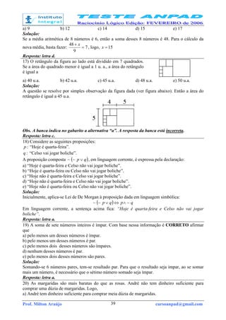 Prof. Milton Araújo cursoanpad@gmail.com39
a) 9 b) 12 c) 14 d) 15 e) 17
Solução:
Se a média aritmética de 8 números é 6, então a soma desses 8 números é 48. Para o cálculo da
nova média, basta fazer: 7
9
48
=
+ x
, logo, 15=x
Resposta: letra d.
17) O retângulo da figura ao lado está dividido em 7 quadrados.
Se a área do quadrado menor é igual a 1 u. a., a área do retângulo
é igual a
a) 40 u.a. b) 42 u.a. c) 45 u.a. d) 48 u.a. e) 50 u.a.
Solução:
A questão se resolve por simples observação da figura dada (ver figura abaixo). Então a área do
retângulo é igual a 45 u.a.
Obs. A banca indica no gabarito a alternativa “a”. A resposta da banca está incorreta.
Resposta: letra c.
18) Considere as seguintes proposições:
:p “Hoje é quarta-feira”.
:q “Celso vai jogar boliche”.
A proposição composta ( )qp ∨~~ , em linguagem corrente, é expressa pela declaração:
a) “Hoje é quarta-feira e Celso não vai jogar boliche”.
b) “Hoje é quarta-feira ou Celso não vai jogar boliche”.
c) “Hoje não é quarta-feira e Celso vai jogar boliche”.
d) “Hoje não é quarta-feira e Celso não vai jogar boliche”.
e) “Hoje não é quarta-feira ou Celso não vai jogar boliche”.
Solução:
Inicialmente, aplica-se Lei de De Morgan à proposição dada em linguagem simbólica:
( ) qpqp ~~~ ∧⇔∨
Em linguagem corrente, a sentença acima fica: “Hoje é quarta-feira e Celso não vai jogar
boliche”.
Resposta: letra a.
19) A soma de sete números inteiros é ímpar. Com base nessa informação é CORRETO afirmar
que
a) pelo menos um desses números é ímpar.
b) pelo menos um desses números é par.
c) pelo menos dois desses números são ímpares.
d) nenhum desses números é par.
e) pelo menos dois desses números são pares.
Solução:
Somando-se 6 números pares, tem-se resultado par. Para que o resultado seja impar, ao se somar
mais um número, é necessário que o sétimo número somado seja ímpar.
Resposta: letra a.
20) As margaridas são mais baratas do que as rosas. André não tem dinheiro suficiente para
comprar uma dúzia de margaridas. Logo,
a) André tem dinheiro suficiente para comprar meia dúzia de margaridas.
 