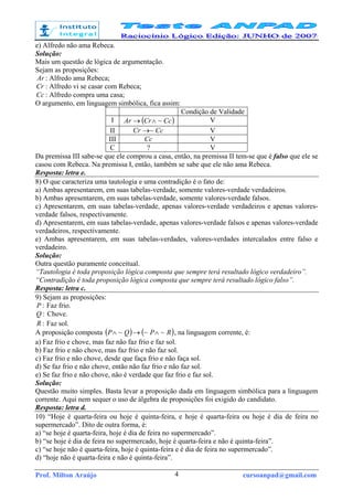 Prof. Milton Araújo cursoanpad@gmail.com4
e) Alfredo não ama Rebeca.
Solução:
Mais um questão de lógica de argumentação.
Sejam as proposições:
Ar : Alfredo ama Rebeca;
Cr : Alfredo vi se casar com Rebeca;
Cc : Alfredo compra uma casa;
O argumento, em linguagem simbólica, fica assim:
Condição de Validade
I ( )CcCrAr ~∧→ V
II CcCr ~→ V
III Cc V
C ? V
Da premissa III sabe-se que ele comprou a casa, então, na premissa II tem-se que é falso que ele se
casou com Rebeca. Na premissa I, então, também se sabe que ele não ama Rebeca.
Resposta: letra e.
8) O que caracteriza uma tautologia e uma contradição é o fato de:
a) Ambas apresentarem, em suas tabelas-verdade, somente valores-verdade verdadeiros.
b) Ambas apresentarem, em suas tabelas-verdade, somente valores-verdade falsos.
c) Apresentarem, em suas tabelas-verdade, apenas valores-verdade verdadeiros e apenas valores-
verdade falsos, respectivamente.
d) Apresentarem, em suas tabelas-verdade, apenas valores-verdade falsos e apenas valores-verdade
verdadeiros, respectivamente.
e) Ambas apresentarem, em suas tabelas-verdades, valores-verdades intercalados entre falso e
verdadeiro.
Solução:
Outra questão puramente conceitual.
“Tautologia é toda proposição lógica composta que sempre terá resultado lógico verdadeiro”.
“Contradição é toda proposição lógica composta que sempre terá resultado lógico falso”.
Resposta: letra c.
9) Sejam as proposições:
:P Faz frio.
:Q Chove.
:R Faz sol.
A proposição composta ( ) ( )RPQP ~~~ ∧→∧ , na linguagem corrente, é:
a) Faz frio e chove, mas faz não faz frio e faz sol.
b) Faz frio e não chove, mas faz frio e não faz sol.
c) Faz frio e não chove, desde que faça frio e não faça sol.
d) Se faz frio e não chove, então não faz frio e não faz sol.
e) Se faz frio e não chove, não é verdade que faz frio e faz sol.
Solução:
Questão muito simples. Basta levar a proposição dada em linguagem simbólica para a linguagem
corrente. Aqui nem sequer o uso de álgebra de proposições foi exigido do candidato.
Resposta: letra d.
10) “Hoje é quarta-feira ou hoje é quinta-feira, e hoje é quarta-feira ou hoje é dia de feira no
supermercado”. Dito de outra forma, é:
a) “se hoje é quarta-feira, hoje é dia de feira no supermercado”.
b) “se hoje é dia de feira no supermercado, hoje é quarta-feira e não é quinta-feira”.
c) “se hoje não é quarta-feira, hoje é quinta-feira e é dia de feira no supermercado”.
d) “hoje não é quarta-feira e não é quinta-feira”.
 