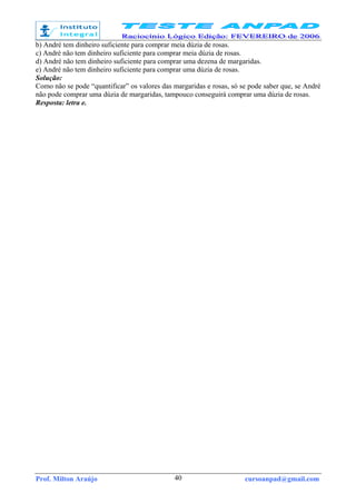 Prof. Milton Araújo cursoanpad@gmail.com40
b) André tem dinheiro suficiente para comprar meia dúzia de rosas.
c) André não tem dinheiro suficiente para comprar meia dúzia de rosas.
d) André não tem dinheiro suficiente para comprar uma dezena de margaridas.
e) André não tem dinheiro suficiente para comprar uma dúzia de rosas.
Solução:
Como não se pode “quantificar” os valores das margaridas e rosas, só se pode saber que, se André
não pode comprar uma dúzia de margaridas, tampouco conseguirá comprar uma dúzia de rosas.
Resposta: letra e.
 