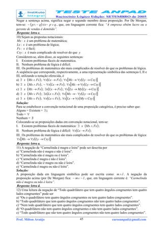 Prof. Milton Araújo cursoanpad@gmail.com45
Negar a sentença acima, significa negar o segundo membro dessa proposição. Por De Morgan,
tem-se: ( ) qpqp ∨⇔∧ ~~~ , que, em linguagem corrente fica: “A empresa obtém lucro ou o
gerente de vendas é demitido”.
Resposta: letra e.
10) Sejam as propostas notacionais:
Mx: x é um problema de matemática;
Lx : x é um problema de lógica;
Fx : x é fácil;
Cxy : x é mais complicado de resolver do que y
Considerem-se, além disso, as seguintes sentenças:
I. Existem problemas fáceis de matemática.
II. Nenhum problema de lógica é difícil.
III. Os problemas de matemática são mais complicados de resolver do que os problemas de lógica.
A seqüência que corresponde, respectivamente, a uma representação simbólica das sentenças I, II e
III, utilizando a notação oferecida, é
a) ∃ x ( )FxMx ∧ ; ( )FxLxx →∀ ; ( )[ ]CxyLyyMxx →∀→∀
b) ∃ x ( )FxMx ∧ ; ( )FxLxx →∀~ ; ( )[ ]CxyLyyMxx →∀→∀
c) ∃ x ( )FxMx → ; ( )FxLxx →∃ ; ( )[ ]CxyLyMyLxx →→∀
d) ∃ x ( )FxMx ∨ ; ( )FxLxx ∧∃ ; ( )[ ]CxyLyyMxx →∀→∀ ~
e) ∃ x ( )FxMx ∨ ; ( )FxLxx ∨∀ ; ( )[ ]CxyMyyLxx ∨∀→∀
Solução:
Para se estabelecer a convenção notacional de uma proposição categórica, é preciso saber que:
Alguns = Existem = ∃ ;
Todo = ∀
Nenhum = ∃/
Colocando-se as proposições dadas em convenção notacional, tem-se:
I. Existem problemas fáceis de matemática: ∃ x ( )FxMx ∧ ;
II. Nenhum problema de lógica é difícil: ( )FxLxx →∀ ;
III. Os problemas de matemática são mais complicados de resolver do que os problemas de lógica:
( )[ ]CxyLyyMxx →∀→∀
Resposta: letra a.
11) A negação de “Carmelinda é magra e loira” pode ser descrita por
a) “Carmelinda não é magra e não é loira”.
b) “Carmelinda não é magra ou é loira”.
c) “Carmelinda é magra e não é loira”.
d) “Carmelinda não é magra ou não é loira”.
e) “Carmelinda é magra ou não é loira”.
Solução:
A proposição dada em linguagem simbólica pode ser escrita como: lm ∧ . A negação da
proposição acima (por De Morgan) fica: lm ~~ ∨ , que, em linguagem corrente é: “Carmelinda
não é magra ou não é loira”.
Resposta: letra d.
12) Uma leitura da negação de “Todo quadrilátero que tem quatro ângulos congruentes tem quatro
lados congruentes” pode ser
a) “Ou o quadrilátero tem quatro ângulos congruentes ou tem quatro lados congruentes”.
b) “Todo quadrilátero que tem quatro ângulos congruentes não tem quatro lados congruentes”.
c) “Nem todo quadrilátero que tem quatro ângulos congruentes tem quatro lados congruentes”.
d) “O quadrilátero não tem quatro ângulos congruentes e não tem quatro lados congruentes”.
e) “Todo quadrilátero que não tem quatro ângulos congruentes não tem quatro lados congruentes”.
 
