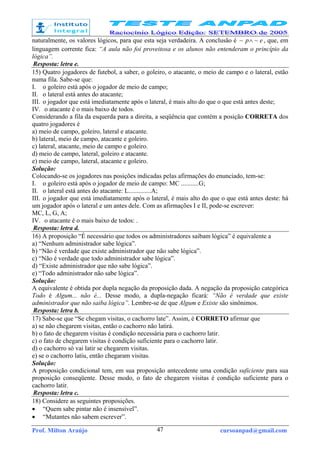 Prof. Milton Araújo cursoanpad@gmail.com47
naturalmente, os valores lógicos, para que esta seja verdadeira. A conclusão é ep ~~ ∧ , que, em
linguagem corrente fica: “A aula não foi proveitosa e os alunos não entenderam o princípio da
lógica”.
Resposta: letra e.
15) Quatro jogadores de futebol, a saber, o goleiro, o atacante, o meio de campo e o lateral, estão
numa fila. Sabe-se que:
I. o goleiro está após o jogador de meio de campo;
II. o lateral está antes do atacante;
III. o jogador que está imediatamente após o lateral, é mais alto do que o que está antes deste;
IV. o atacante é o mais baixo de todos.
Considerando a fila da esquerda para a direita, a seqüência que contém a posição CORRETA dos
quatro jogadores é
a) meio de campo, goleiro, lateral e atacante.
b) lateral, meio de campo, atacante e goleiro.
c) lateral, atacante, meio de campo e goleiro.
d) meio de campo, lateral, goleiro e atacante.
e) meio de campo, lateral, atacante e goleiro.
Solução:
Colocando-se os jogadores nas posições indicadas pelas afirmações do enunciado, tem-se:
I. o goleiro está após o jogador de meio de campo: MC ...........G;
II. o lateral está antes do atacante: L..............A;
III. o jogador que está imediatamente após o lateral, é mais alto do que o que está antes deste: há
um jogador após o lateral e um antes dele. Com as afirmações I e II, pode-se escrever:
MC, L, G, A;
IV. o atacante é o mais baixo de todos: .
Resposta: letra d.
16) A proposição “É necessário que todos os administradores saibam lógica” é equivalente a
a) “Nenhum administrador sabe lógica”.
b) “Não é verdade que existe administrador que não sabe lógica”.
c) “Não é verdade que todo administrador sabe lógica”.
d) “Existe administrador que não sabe lógica”.
e) “Todo administrador não sabe lógica”.
Solução:
A equivalente é obtida por dupla negação da proposição dada. A negação da proposição categórica
Todo é Algum... não é... Desse modo, a dupla-negação ficará: “Não é verdade que existe
administrador que não saiba lógica”. Lembre-se de que Algum e Existe são sinônimos.
Resposta: letra b.
17) Sabe-se que “Se chegam visitas, o cachorro late”. Assim, é CORRETO afirmar que
a) se não chegarem visitas, então o cachorro não latirá.
b) o fato de chegarem visitas é condição necessária para o cachorro latir.
c) o fato de chegarem visitas é condição suficiente para o cachorro latir.
d) o cachorro só vai latir se chegarem visitas.
e) se o cachorro latiu, então chegaram visitas.
Solução:
A proposição condicional tem, em sua proposição antecedente uma condição suficiente para sua
proposição conseqüente. Desse modo, o fato de chegarem visitas é condição suficiente para o
cachorro latir.
Resposta: letra c.
18) Considere as seguintes proposições.
• “Quem sabe pintar não é insensível”.
• “Mutantes não sabem escrever”.
 