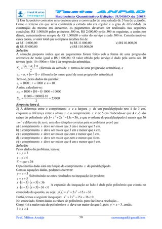 Prof. Milton Araújo cursoanpad@gmail.com50
1) Um fazendeiro contratou uma empresa para a construção de uma estrada de 5 km de extensão.
Como o terreno em que seria construída a estrada não era regular e o grau de dificuldade da
construção da mesma era crescente, os pagamentos deveriam ser realizados nas seguintes
condições: R$ 1.000,00 pelos primeiros 500 m, R$ 2.000,00 pelos 500 m seguintes, e assim por
diante, aumentando-se sempre de R$ 1.000,00 o valor do serviço a cada 500 m. Considerando-se
esses dados, o valor total que a empresa recebeu foi de
a) R$ 10.000,00 b) R$ 11.000,00 c) R$ 40.000,00
d) R$ 55.000,00 e) R$ 110.000,00
Solução:
A situação proposta indica que os pagamentos foram feitos sob a forma de uma progressão
aritmética de razão igual a R$ 1.000,00. O valor obtido pelo serviço é dado pela soma dos 10
termos (pois kmm 550010 =× ) da progressão aritmética.
( )
2
1 naa
S n
n
⋅+
= (fórmula da soma de n termos de uma progressão aritmética), e
( ) rnaan ⋅−+= 11 (fórmula do termo geral de uma progressão aritmética)
Tem-se, pelos dados da questão:
10001 =a ; 1000=r e 10=n
Assim, calculam-se:
( ) 100001000110100010 =⋅−+=a
( ) 55000
2
10100001000
10 =
⋅+
=S
Resposta: letra d.
2) A diferença entre o comprimento x e a largura y de um paralelepípedo reto é de 3 cm,
enquanto a diferença entre a altura z e o comprimento x é de 5 cm. Sabendo-se que 4 e -3 são
raízes do polinômio ( ) 36152 23
−−+= xxxxp , e que o volume do paralelepípedo é menor que 36
3
cm e diferente de zero, uma das soluções corretas para o problema prevê que
a) o comprimento x deve ser maior que 3 cm e menor que 5 cm.
b) o comprimento x deve ser maior que 3 cm e menor que 4 cm.
c) o comprimento x deve ser maior que zero e menor que 3 cm.
d) o comprimento x deve ser maior que zero e menor que 4 cm.
e) o comprimento x deve ser maior que 4 cm e menor que 6 cm.
Solução:
Pelos dados do problema, tem-se:
5
3
=−
=−
xz
yx
36<= xyzV
O polinômio dado está em função do comprimento x do paralelepípedo.
Com as equações dadas, podemos escrever:
5
3
+=
−=
xz
xy
Substituindo-se estes resultados na inequação do produto:
( ) ( )
( ) ( ) 03653
3653
<−+⋅−⋅
<+⋅−⋅
xxx
xxx
A expansão da inequação ao lado é dada pelo polinômio que consta no
enunciado da questão, ou seja: ( ) 36152 23
−−+= xxxxp .
Então, temos a seguinte inequação: 036152 23
<−−+ xxx
No enunciado, foram dadas as raízes do polinômio, para facilitar a resolução...
Como 4 é a maior raiz do polinômio e x deve ser maior do que 3, pois 3−= xy , então,
43 << x
 
