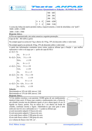 Prof. Milton Araújo cursoanpad@gmail.com52










250300
300200
600500






432
864






31002800
62005600
A soma das linhas da matriz-produto indica, respectivamente, o total de almofadas e de “pufs”:
590031002800
1180062005600
=+
=+
Resposta: letra e.
6) Em um supermercado, um cartaz anuncia a seguinte promoção:
Capa de filé – R$ 4,00 (o quilo)
Na compra igual ou acima de 5 kg e abaixo de 10 kg, 10% de desconto sobre o valor total.
Na compra igual a ou acima de 10 kg, 15% de desconto sobre o valor total
A partir das informações constantes nesse cartaz, pode-se afirmar que a função v que melhor
representa o valor a ser pago por x quilos de capa de filé é
a) ( ) xxv 4=
b) ( )





≥
<≤
<<
=
10,6,0
105,4,0
50,4
xx
xx
xx
xv
c) ( )





≥
<≤
<<
=
10,4,3
105,6,3
50,4
xx
xx
xx
xv
d) ( )





≥−
<≤−
<<
=
10,154
105,104
50,4
xx
xx
xx
xv
e) ( )





≥−
<≤−
<<
=
10,15,04
105,0,14
50,4
xxx
xxx
xx
xv
Solução:
Descontando-se 10% de 4,00, tem-se: 3,60
Descontando-se 15% de 4,00, tem-se: 3,40
Resposta: letra c.
7) Um médico receitou a um paciente 10.000 gotas de um medicamento
injetável (tipo soro). O frasco que contém o medicamento tem a forma de
um cilindro circular reto de diâmetro igual a 4 cm e altura igual a 8 cm. O
líquido no frasco, porém, fica na marca de 1 cm abaixo da borda do
cilindro, conforme mostra a figura. Admitindo-se que uma gota é uma
esfera de raio 0,2 cm e utilizando-se π = 3, pode-se afirmar que
a) será necessário adquirir 4 frascos de soro.
b) será necessário adquirir 3 frascos de soro.
c) em cada frasco cabem 3.500 gotas de soro.
d) em cada frasco cabem 3.300 gotas de soro.
e) o volume do frasco é de 168 3
cm .
 