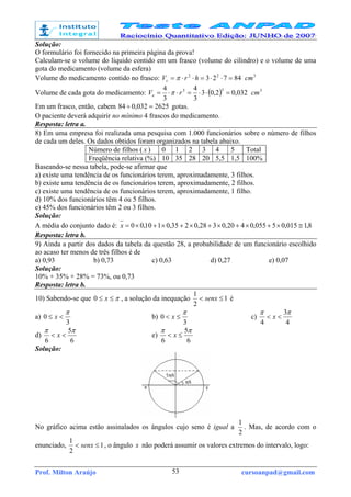 Prof. Milton Araújo cursoanpad@gmail.com53
Solução:
O formulário foi fornecido na primeira página da prova!
Calculam-se o volume do líquido contido em um frasco (volume do cilindro) e o volume de uma
gota do medicamento (volume da esfera)
Volume do medicamento contido no frasco: 84723 22
=⋅⋅=⋅⋅= hrVc π 3
cm
Volume de cada gota do medicamento: ( ) 032,02,03
3
4
3
4 33
=⋅⋅=⋅⋅= rVe π 3
cm
Em um frasco, então, cabem 2625032,084 =÷ gotas.
O paciente deverá adquirir no mínimo 4 frascos do medicamento.
Resposta: letra a.
8) Em uma empresa foi realizada uma pesquisa com 1.000 funcionários sobre o número de filhos
de cada um deles. Os dados obtidos foram organizados na tabela abaixo.
Número de filhos ( x ) 0 1 2 3 4 5 Total
Freqüência relativa (%) 10 35 28 20 5,5 1,5 100%
Baseando-se nessa tabela, pode-se afirmar que
a) existe uma tendência de os funcionários terem, aproximadamente, 3 filhos.
b) existe uma tendência de os funcionários terem, aproximadamente, 2 filhos.
c) existe uma tendência de os funcionários terem, aproximadamente, 1 filho.
d) 10% dos funcionários têm 4 ou 5 filhos.
e) 45% dos funcionários têm 2 ou 3 filhos.
Solução:
A média do conjunto dado é: 8,1015,05055,0420,0328,0235,0110,00 ≅×+×+×+×+×+×=x
Resposta: letra b.
9) Ainda a partir dos dados da tabela da questão 28, a probabilidade de um funcionário escolhido
ao acaso ter menos de três filhos é de
a) 0,93 b) 0,73 c) 0,63 d) 0,27 e) 0,07
Solução:
10% + 35% + 28% = 73%, ou 0,73
Resposta: letra b.
10) Sabendo-se que π≤≤ x0 , a solução da inequação 1
2
1
≤< senx é
a)
3
0
π
<≤ x b)
3
0
π
≤< x c)
4
3
4
ππ
<< x
d)
6
5
6
ππ
<< x e)
6
5
6
ππ
≤< x
Solução:
No gráfico acima estão assinalados os ângulos cujo seno é igual a
2
1
. Mas, de acordo com o
enunciado, 1
2
1
≤< senx , o ângulo x não poderá assumir os valores extremos do intervalo, logo:
 