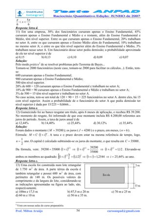 Prof. Milton Araújo cursoanpad@gmail.com54
6
5
6
ππ
<< x
Resposta: letra d.
11) Em uma empresa, 30% dos funcionários cursaram apenas o Ensino Fundamental, 45%
cursaram apenas o Ensino Fundamental e Médio e o restante, além do Ensino Fundamental e
Médio, têm nível superior. Entre os que cursaram apenas o Ensino Fundamental, 20% trabalham
no setor A; entre os que cursaram apenas o Ensino Médio além do Fundamental, 10% trabalham
no mesmo setor A; e entre os que têm nível superior além do Ensino Fundamental e Médio, 3%
trabalham nesse setor A. Um funcionário desse setor pediu demissão; a probabilidade aproximada
de ele ter nível superior é de
a) 0,15 b) 0,13 c) 0,10 d) 0,09 e) 0,07
Solução:
Pelo modo prático3
de se resolver problemas pelo Teorema de Bayes...
Tomam-se 2000 funcionários (neste caso, tomam-se 2000 para facilitar os cálculos...). Então, tem-
se:
600 cursaram apenas o Ensino Fundamental;
900 cursaram apenas o Ensino Fundamental e Médio;
500 têm nível superior.
20% de 600 = 120 cursaram apenas o Ensino Fundamental e trabalham no setor A;
10% de 900 = 90 cursaram apenas o Ensino Fundamental e Médio e trabalham no setor A;
3% de 500 = 15 têm nível superior e trabalham no setor A.
No caso acima, tem-se um total de 120 + 90 + 15 = 225 funcionários no setor A. dentre eles, há 15
com nível superior. Assim a probabilidade de o funcionário do setor A que pediu demissão ter
nível superior é dada por 15/225 = 0,0666...
Resposta: letra e.
12) Gumercindo foi ao banco resgatar um título, após 6 meses de aplicação, e recebeu R$ 39.200.
No momento do resgate, foi informado de que esse montante incluía R$ 4.200,00 referentes aos
juros do período. Assim, a taxa de juros anual é de
a) 12,44% b) 14,40% c) 25,44% d) 30,12% e) 35,44%
Solução:
Foram dados o montante ( 39200=M ); os juros ( 4200=J ) e o prazo, em meses, ( 6=n ).
Fórmula: ( )n
iCM +⋅= 1 . A taxa e o prazo devem estar na mesma referência de tempo, logo,
2
1
=n ano. O capital é calculado subtraindo-se os juros do montante, o que resulta em 35000=C .
Da fórmula, vem: ( ) 21
13500039200 i+⋅= ⇒ ( )
35000
39200
1
21
=+ i ⇒ ( ) 12,11
21
=+ i . Elevando-se
ambos os membros ao quadrado: ( )[ ] ( )2221
12,11 =+ i ⇒ ( ) 2544,11 =+ i ⇒ %44,25=i ao ano.
Resposta: letra c.
13) Uma escola foi construída num lote retangular
de 1.750 2
m de área. A parte térrea da escola é
também retangular e possui 600 2
m de área, com
perímetro de 140 m. Os possíveis valores do
comprimento e da largura do lote, considerando-se
as indicações apresentadas na figura ao lado, são,
respectivamente.
a) 100m e 17,5 m b) 87,5 m e 20 m c) 70 m e 25 m
d) 60 m e 10 m e) 50 m e 35 m.
3
Visto em nossas aulas do curso preparatório.
 