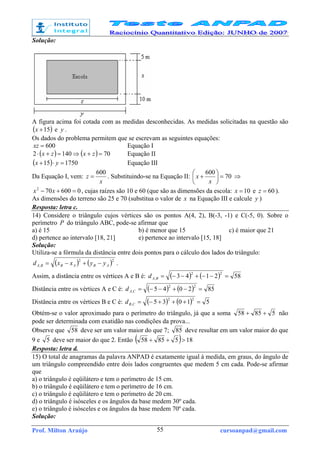 Prof. Milton Araújo cursoanpad@gmail.com55
Solução:
A figura acima foi cotada com as medidas desconhecidas. As medidas solicitadas na questão são
( )15+x e y .
Os dados do problema permitem que se escrevam as seguintes equações:
600=xz Equação I
( ) ( ) 701402 =+⇒=+⋅ zxzx Equação II
( ) 175015 =⋅+ yx Equação III
Da Equação I, vem:
x
z
600
= . Substituindo-se na Equação II: 70
600
=





+
x
x ⇒
0600702
=+− xx , cujas raízes são 10 e 60 (que são as dimensões da escola: 10=x e 60=z ).
As dimensões do terreno são 25 e 70 (substitua o valor de x na Equação III e calcule y )
Resposta: letra c.
14) Considere o triângulo cujos vértices são os pontos A(4, 2), B(-3, -1) e C(-5, 0). Sobre o
perímetro P do triângulo ABC, pode-se afirmar que
a) é 15 b) é menor que 15 c) é maior que 21
d) pertence ao intervalo [18, 21] e) pertence ao intervalo [15, 18]
Solução:
Utiliza-se a fórmula da distância entre dois pontos para o cálculo dos lados do triângulo:
( ) ( )22
, ABABBA yyxxd −+−= .
Assim, a distância entre os vértices A e B é: ( ) ( ) 582143
22
, =−−+−−=BAd
Distância entre os vértices A e C é: ( ) ( ) 852045
22
, =−+−−=CAd
Distância entre os vértices B e C é: ( ) ( ) 51035
22
, =+++−=CBd
Obtém-se o valor aproximado para o perímetro do triângulo, já que a soma 58558 ++ não
pode ser determinada com exatidão nas condições da prova...
Observe que 58 deve ser um valor maior do que 7; 85 deve resultar em um valor maior do que
9 e 5 deve ser maior do que 2. Então ( ) 1858558 >++
Resposta: letra d.
15) O total de anagramas da palavra ANPAD é exatamente igual à medida, em graus, do ângulo de
um triângulo compreendido entre dois lados congruentes que medem 5 cm cada. Pode-se afirmar
que
a) o triângulo é eqüilátero e tem o perímetro de 15 cm.
b) o triângulo é eqüilátero e tem o perímetro de 16 cm.
c) o triângulo é eqüilátero e tem o perímetro de 20 cm.
d) o triângulo é isósceles e os ângulos da base medem 30º cada.
e) o triângulo é isósceles e os ângulos da base medem 70º cada.
Solução:
 