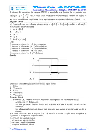 Prof. Milton Araújo cursoanpad@gmail.com56
O número de anagramas da palavra ANPAD é calculado pela fórmula da permutação com
repetição: 60
2
120
!2
!52
5 ===P . Se dois lados congruentes de um triângulo formam um ângulo de
60º, então este triângulo é eqüilátero. Então o perímetro do triângulo de lado igual a 5 cm é 15 cm.
Resposta: letra a.
16) Em relação aos intervalos de números reais ] [5,2−=A e [ [+∞= ,3B , analise as afirmações
abaixo quanto a sua veracidade
I. [ ]5,3=∩ BA
II. { } A⊂− 4,1
III. A∈− 5
IV. B∈3
V. ] [+∞−=∪ ,2BA
Logo,
a) somente as afirmações I e II são verdadeiras.
b) somente as afirmações II e IV são verdadeiras.
c) somente as afirmações IV e V são verdadeiras.
d) somente as afirmações I e III são falsas.
e) somente as afirmações III e V são falsas.
Solução:
Analisando-se as afirmações com o auxílio da figura acima:
I. Falsa;
II. Verdadeira;
III. Falsa;
IV. Verdadeira;
V. Verdadeira.
Resposta: letra d.
17) A empresa XYZ tem três opções de pagamento na compra de um equipamento novo:
• À vista, com 5% de desconto;
• Em duas prestações mensais iguais, sem desconto, vencendo a primeira um mês após a
compra; e
• Em três prestações mensais iguais, sem desconto, das quais a primeira vence no ato da
compra.
Se o custo financeiro para a empresa é de 3% ao mês, a melhor e a pior entre as opções de
pagamento da compra são, respectivamente.
a) a primeira e a segunda opções.
b) a primeira e a terceira opções.
c) a segunda e a primeira opções.
d) a segunda e a terceira opções.
 