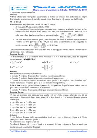 Prof. Milton Araújo cursoanpad@gmail.com57
e) a terceira e a primeira opções.
Solução:
Pode-se arbitrar um valor para o equipamento e efetuar os cálculos para cada uma das opções
determinadas no enunciado da questão, usando como data focal 0=n , com o uso da fórmula:
( )n
iCM +⋅= 1
Supondo-se que o equipamento custe R$ 1.200,00, tem-se:
• À vista, com 5% de desconto: R$ 1.140,00
• Em duas prestações mensais iguais, sem desconto, vencendo a primeira um mês após a
compra: são duas parcelas de R$ 600,00 cada uma, que “descapitalizadas”, à taxa de 3% ao
mês, para a data focal zero, produzem o seguinte valor:
( ) ( )
00,148.1$
03,1
600
03,1
600
21
R≅+
• Em três prestações mensais iguais, sem desconto, das quais a primeira vence no ato da
compra: são três parcelas de R$ 400,00 cada uma. Descapitalizando-se a segunda e a
terceira, tem-se:
( ) ( )
00,165.1$
03,1
400
03,1
400
400 21
R≅++
Com os valores encontrados na data focal zero para as três opções, conclui-se que a melhor delas é
a primeira e a pior é a terceira.
Resposta: letra b.
18) Considerando x e y números reais positivos e a e b números reais, qual das seguintes
alternativas está INCORRETA?
a) ( ) baa
yxxy = v) ( ) baba
xx ×
= c) 00
yx =
d) baba
xxx −=−
e) b
aa
y
x
y
x
=





Solução:
Analisando-se cada uma das alternativas:
a) Correta! A potência de um produto é igual ao produto das potências;
b) Correta! A potência da potência resulta no produto dos expoentes;
c) Correta! Todo número elevado ao expoente zero é igual a 1. A exceção é “zero elevado a zero”,
porém, o enunciado evidencia que x e y são números reais positivos;
d) Incorreta! A regra que subtrai os expoentes é a do quociente de potências de mesma base, na
qual a base se conserva e subtraem-se os expoentes.
e) Correta! A potência de um quociente é igual ao quociente das potências.
Resposta: letra d.
19) Seja um cone reto com a área da base igual a π16 2
cm . Sabe-se que a altura do cone é 5 cm
menor que o diâmetro da base; logo, sendo Al a área lateral e V o volume do cone, pode-se
afirmar que
a) π40=Al 2
cm e π48=V 3
cm
b) π40=Al 2
cm e π16=V 3
cm
c) π24=Al 2
cm e π48=V 3
cm
d) π20=Al 2
cm e π32=V 3
cm
e) π20=Al 2
cm e π16=V 3
cm
Solução:
O raio da base do cone dado no enunciado é igual a 4. Logo, o diâmetro é igual a 8. Nestas
condições, a altura do cone é igual a 3.
No formulário dado na prova, tem-se:
Área lateral do cone: rgS cone π=l (onde g é a geratriz do cone – observe a figura a seguir, que
mostra um corte longitudinal do cone).
 